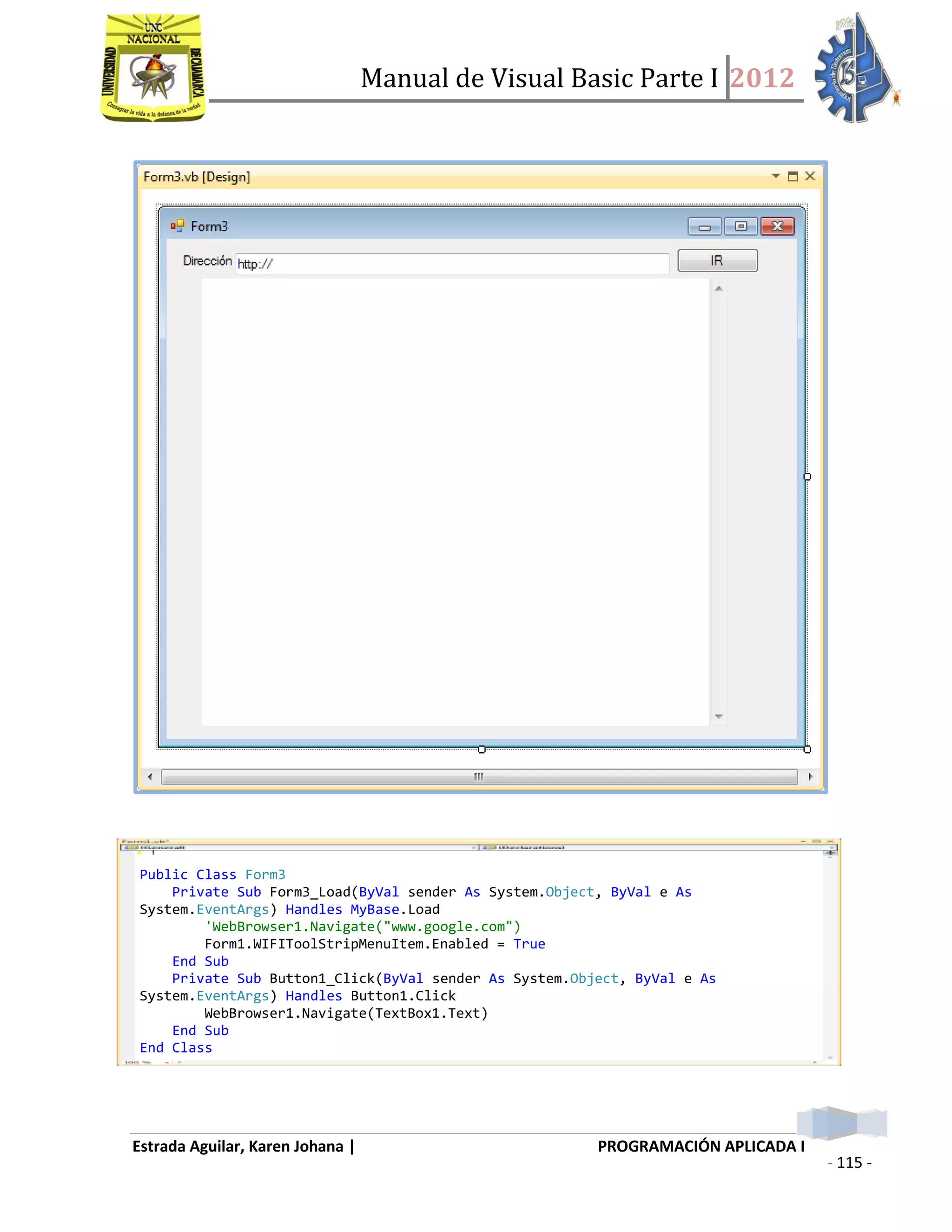 Manual de Visual Basic Parte I 2012
Estrada Aguilar, Karen Johana | PROGRAMACIÓN APLICADA I
- 115 -
Public Class Form3
Private Sub Form3_Load(ByVal sender As System.Object, ByVal e As
System.EventArgs) Handles MyBase.Load
'WebBrowser1.Navigate("www.google.com")
Form1.WIFIToolStripMenuItem.Enabled = True
End Sub
Private Sub Button1_Click(ByVal sender As System.Object, ByVal e As
System.EventArgs) Handles Button1.Click
WebBrowser1.Navigate(TextBox1.Text)
End Sub
End Class
 