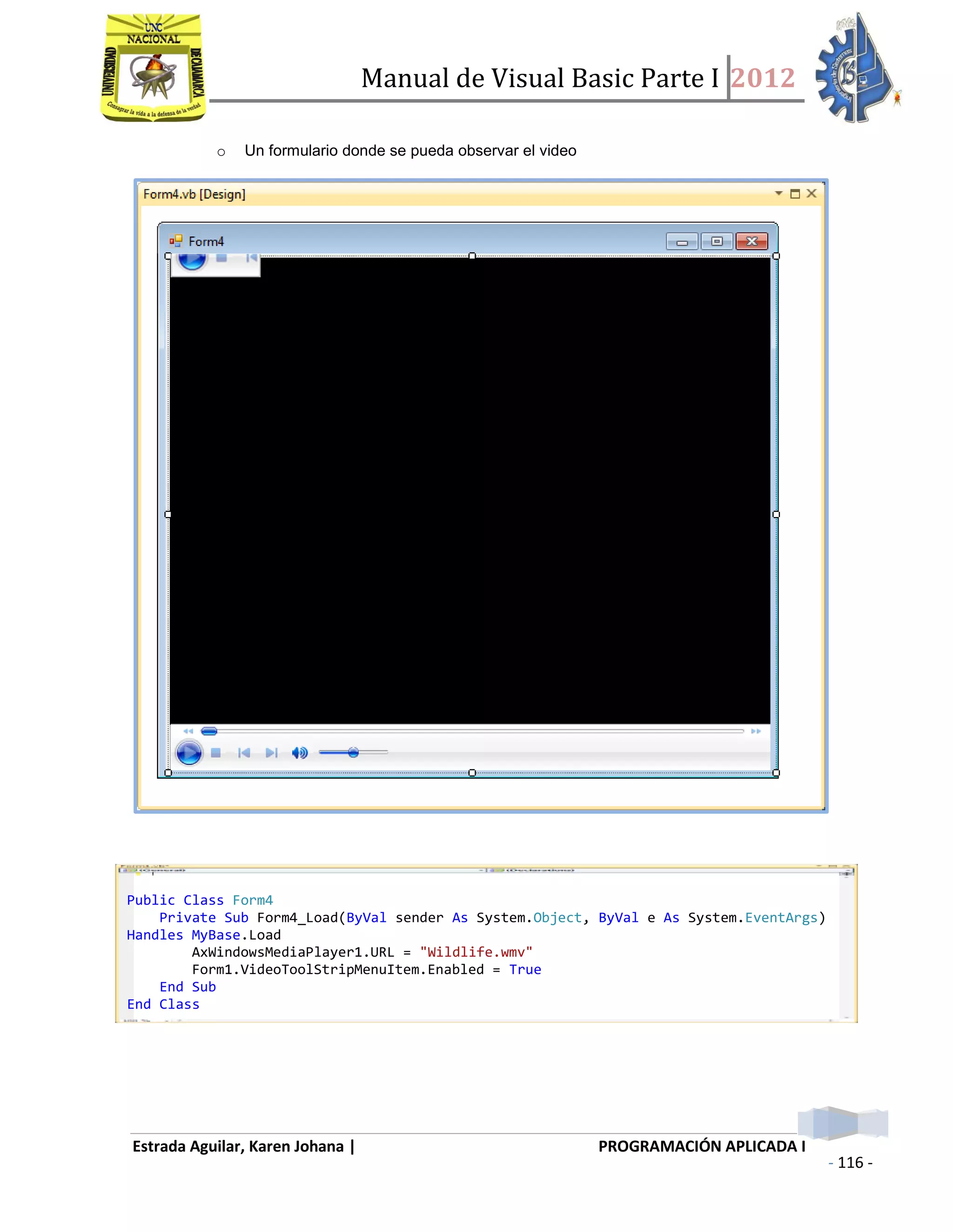 Manual de Visual Basic Parte I 2012
Estrada Aguilar, Karen Johana | PROGRAMACIÓN APLICADA I
- 116 -
o Un formulario donde se pueda observar el video
o Un formulario para la conferencia bisness intelligence
Public Class Form4
Private Sub Form4_Load(ByVal sender As System.Object, ByVal e As System.EventArgs)
Handles MyBase.Load
AxWindowsMediaPlayer1.URL = "Wildlife.wmv"
Form1.VideoToolStripMenuItem.Enabled = True
End Sub
End Class
 