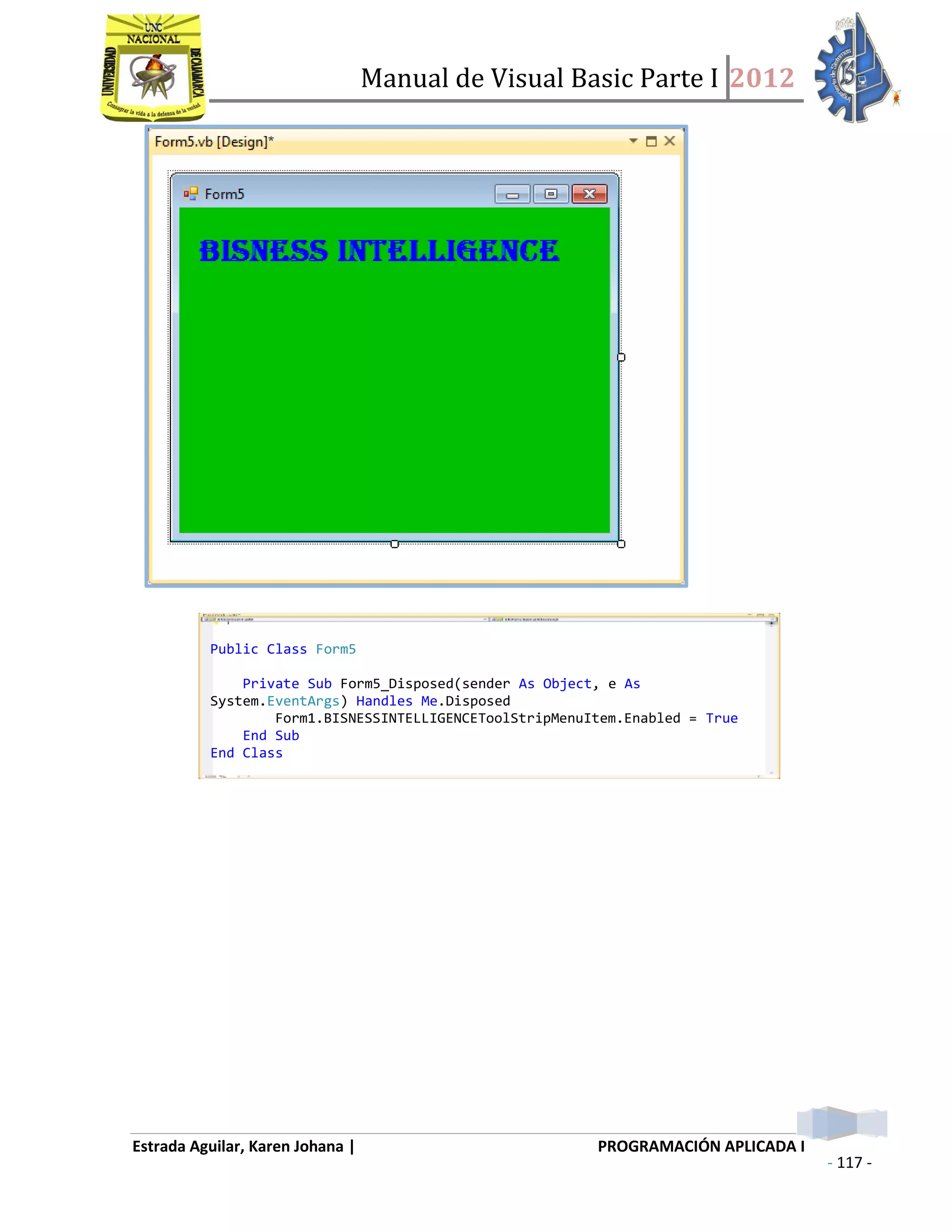 Manual de Visual Basic Parte I 2012
Estrada Aguilar, Karen Johana | PROGRAMACIÓN APLICADA I
- 117 -
Public Class Form5
Private Sub Form5_Disposed(sender As Object, e As
System.EventArgs) Handles Me.Disposed
Form1.BISNESSINTELLIGENCEToolStripMenuItem.Enabled = True
End Sub
End Class
 
