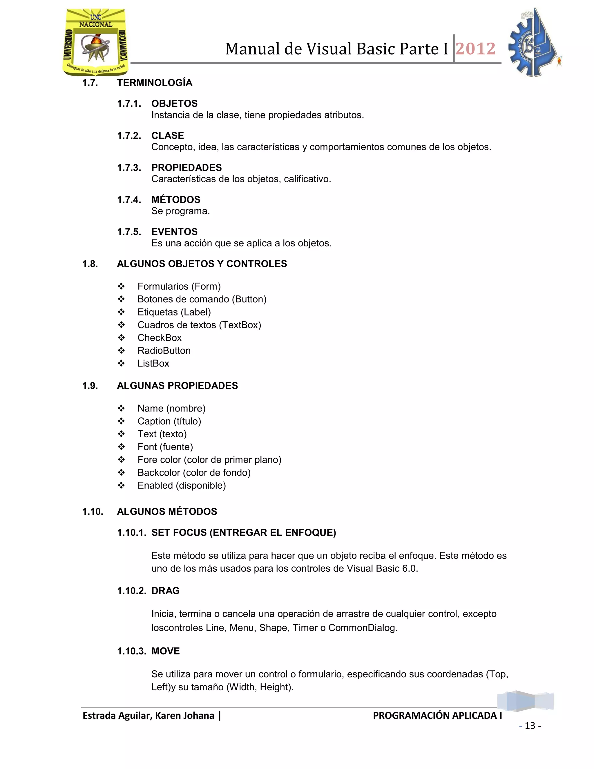 Manual de Visual Basic Parte I 2012
Estrada Aguilar, Karen Johana | PROGRAMACIÓN APLICADA I
- 13 -
1.7. TERMINOLOGÍA
1.7.1. OBJETOS
Instancia de la clase, tiene propiedades atributos.
1.7.2. CLASE
Concepto, idea, las características y comportamientos comunes de los objetos.
1.7.3. PROPIEDADES
Características de los objetos, calificativo.
1.7.4. MÉTODOS
Se programa.
1.7.5. EVENTOS
Es una acción que se aplica a los objetos.
1.8. ALGUNOS OBJETOS Y CONTROLES
 Formularios (Form)
 Botones de comando (Button)
 Etiquetas (Label)
 Cuadros de textos (TextBox)
 CheckBox
 RadioButton
 ListBox
1.9. ALGUNAS PROPIEDADES
 Name (nombre)
 Caption (título)
 Text (texto)
 Font (fuente)
 Fore color (color de primer plano)
 Backcolor (color de fondo)
 Enabled (disponible)
1.10. ALGUNOS MÉTODOS
1.10.1. SET FOCUS (ENTREGAR EL ENFOQUE)
Este método se utiliza para hacer que un objeto reciba el enfoque. Este método es
uno de los más usados para los controles de Visual Basic 6.0.
1.10.2. DRAG
Inicia, termina o cancela una operación de arrastre de cualquier control, excepto
loscontroles Line, Menu, Shape, Timer o CommonDialog.
1.10.3. MOVE
Se utiliza para mover un control o formulario, especificando sus coordenadas (Top,
Left)y su tamaño (Width, Height).
 