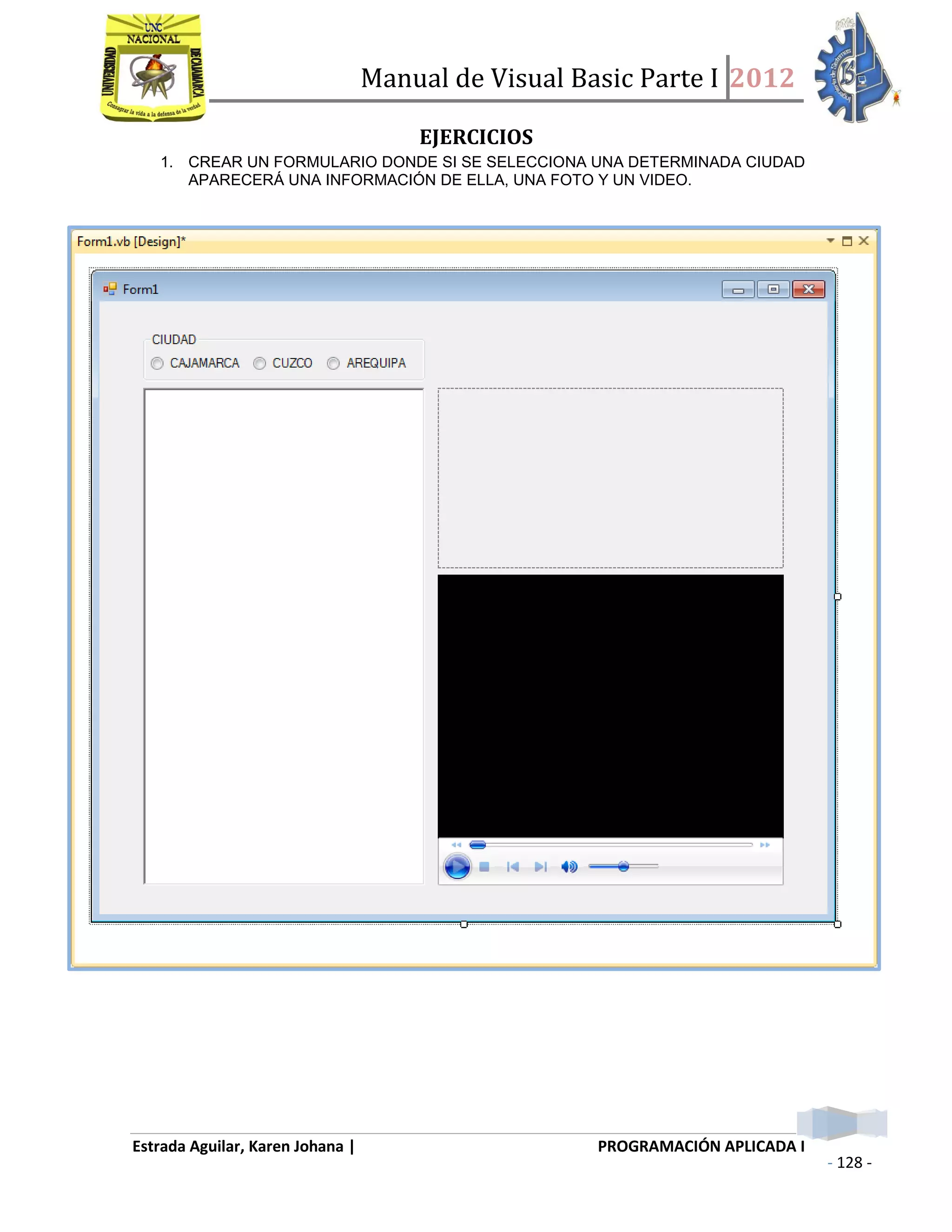 Manual de Visual Basic Parte I 2012
Estrada Aguilar, Karen Johana | PROGRAMACIÓN APLICADA I
- 128 -
EJERCICIOS
1. CREAR UN FORMULARIO DONDE SI SE SELECCIONA UNA DETERMINADA CIUDAD
APARECERÁ UNA INFORMACIÓN DE ELLA, UNA FOTO Y UN VIDEO.
 