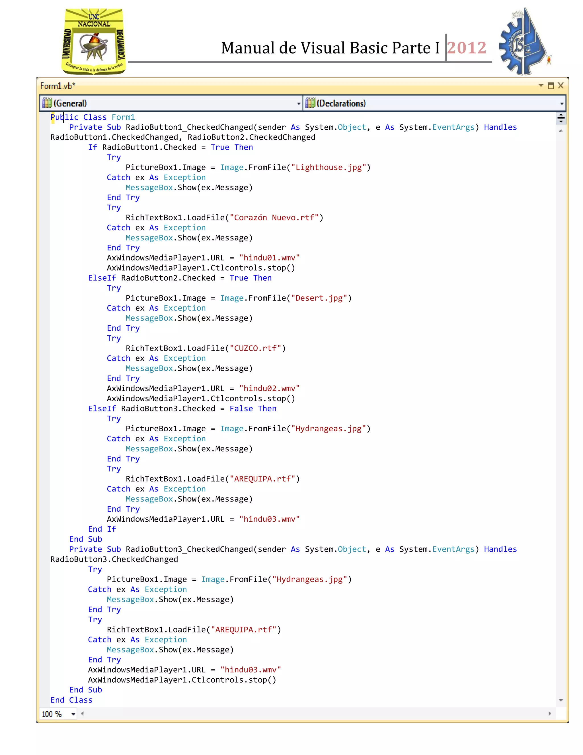 Manual de Visual Basic Parte I 2012
Estrada Aguilar, Karen Johana | PROGRAMACIÓN APLICADA I
- 129 -
Public Class Form1
Private Sub RadioButton1_CheckedChanged(sender As System.Object, e As System.EventArgs) Handles
RadioButton1.CheckedChanged, RadioButton2.CheckedChanged
If RadioButton1.Checked = True Then
Try
PictureBox1.Image = Image.FromFile("Lighthouse.jpg")
Catch ex As Exception
MessageBox.Show(ex.Message)
End Try
Try
RichTextBox1.LoadFile("Corazón Nuevo.rtf")
Catch ex As Exception
MessageBox.Show(ex.Message)
End Try
AxWindowsMediaPlayer1.URL = "hindu01.wmv"
AxWindowsMediaPlayer1.Ctlcontrols.stop()
ElseIf RadioButton2.Checked = True Then
Try
PictureBox1.Image = Image.FromFile("Desert.jpg")
Catch ex As Exception
MessageBox.Show(ex.Message)
End Try
Try
RichTextBox1.LoadFile("CUZCO.rtf")
Catch ex As Exception
MessageBox.Show(ex.Message)
End Try
AxWindowsMediaPlayer1.URL = "hindu02.wmv"
AxWindowsMediaPlayer1.Ctlcontrols.stop()
ElseIf RadioButton3.Checked = False Then
Try
PictureBox1.Image = Image.FromFile("Hydrangeas.jpg")
Catch ex As Exception
MessageBox.Show(ex.Message)
End Try
Try
RichTextBox1.LoadFile("AREQUIPA.rtf")
Catch ex As Exception
MessageBox.Show(ex.Message)
End Try
AxWindowsMediaPlayer1.URL = "hindu03.wmv"
End If
End Sub
Private Sub RadioButton3_CheckedChanged(sender As System.Object, e As System.EventArgs) Handles
RadioButton3.CheckedChanged
Try
PictureBox1.Image = Image.FromFile("Hydrangeas.jpg")
Catch ex As Exception
MessageBox.Show(ex.Message)
End Try
Try
RichTextBox1.LoadFile("AREQUIPA.rtf")
Catch ex As Exception
MessageBox.Show(ex.Message)
End Try
AxWindowsMediaPlayer1.URL = "hindu03.wmv"
AxWindowsMediaPlayer1.Ctlcontrols.stop()
End Sub
End Class
 