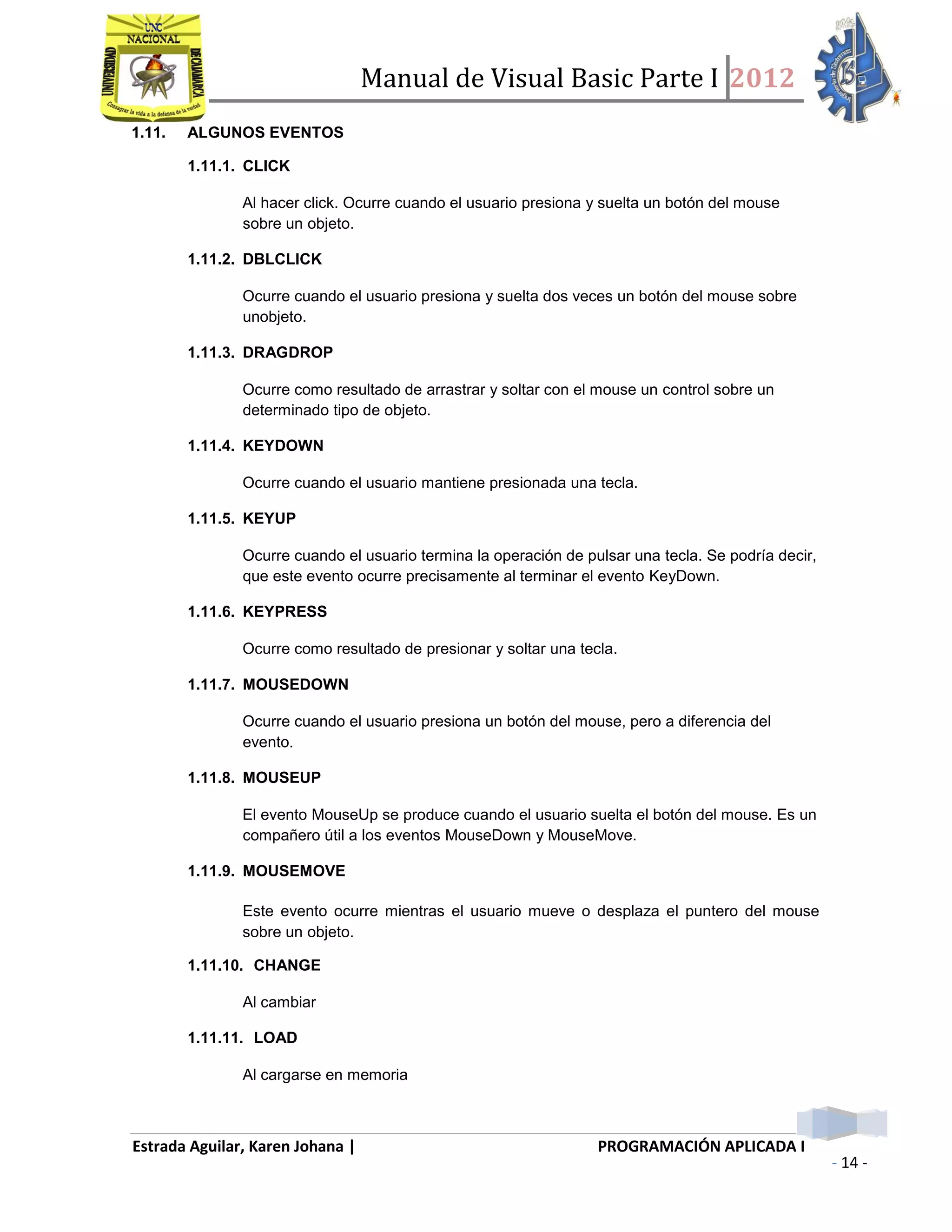 Manual de Visual Basic Parte I 2012
Estrada Aguilar, Karen Johana | PROGRAMACIÓN APLICADA I
- 14 -
1.11. ALGUNOS EVENTOS
1.11.1. CLICK
Al hacer click. Ocurre cuando el usuario presiona y suelta un botón del mouse
sobre un objeto.
1.11.2. DBLCLICK
Ocurre cuando el usuario presiona y suelta dos veces un botón del mouse sobre
unobjeto.
1.11.3. DRAGDROP
Ocurre como resultado de arrastrar y soltar con el mouse un control sobre un
determinado tipo de objeto.
1.11.4. KEYDOWN
Ocurre cuando el usuario mantiene presionada una tecla.
1.11.5. KEYUP
Ocurre cuando el usuario termina la operación de pulsar una tecla. Se podría decir,
que este evento ocurre precisamente al terminar el evento KeyDown.
1.11.6. KEYPRESS
Ocurre como resultado de presionar y soltar una tecla.
1.11.7. MOUSEDOWN
Ocurre cuando el usuario presiona un botón del mouse, pero a diferencia del
evento.
1.11.8. MOUSEUP
El evento MouseUp se produce cuando el usuario suelta el botón del mouse. Es un
compañero útil a los eventos MouseDown y MouseMove.
1.11.9. MOUSEMOVE
Este evento ocurre mientras el usuario mueve o desplaza el puntero del mouse
sobre un objeto.
1.11.10. CHANGE
Al cambiar
1.11.11. LOAD
Al cargarse en memoria
 