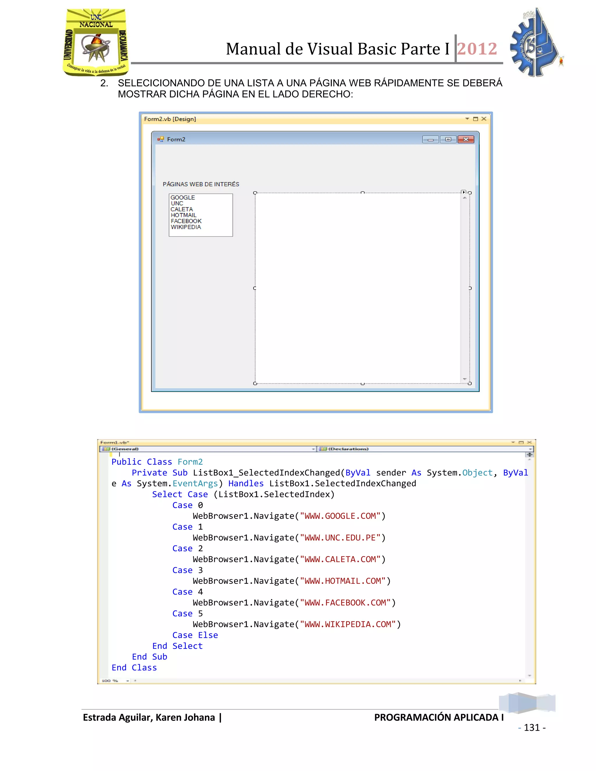 Manual de Visual Basic Parte I 2012
Estrada Aguilar, Karen Johana | PROGRAMACIÓN APLICADA I
- 131 -
2. SELECICIONANDO DE UNA LISTA A UNA PÁGINA WEB RÁPIDAMENTE SE DEBERÁ
MOSTRAR DICHA PÁGINA EN EL LADO DERECHO:
Public Class Form2
Private Sub ListBox1_SelectedIndexChanged(ByVal sender As System.Object, ByVal
e As System.EventArgs) Handles ListBox1.SelectedIndexChanged
Select Case (ListBox1.SelectedIndex)
Case 0
WebBrowser1.Navigate("WWW.GOOGLE.COM")
Case 1
WebBrowser1.Navigate("WWW.UNC.EDU.PE")
Case 2
WebBrowser1.Navigate("WWW.CALETA.COM")
Case 3
WebBrowser1.Navigate("WWW.HOTMAIL.COM")
Case 4
WebBrowser1.Navigate("WWW.FACEBOOK.COM")
Case 5
WebBrowser1.Navigate("WWW.WIKIPEDIA.COM")
Case Else
End Select
End Sub
End Class
 