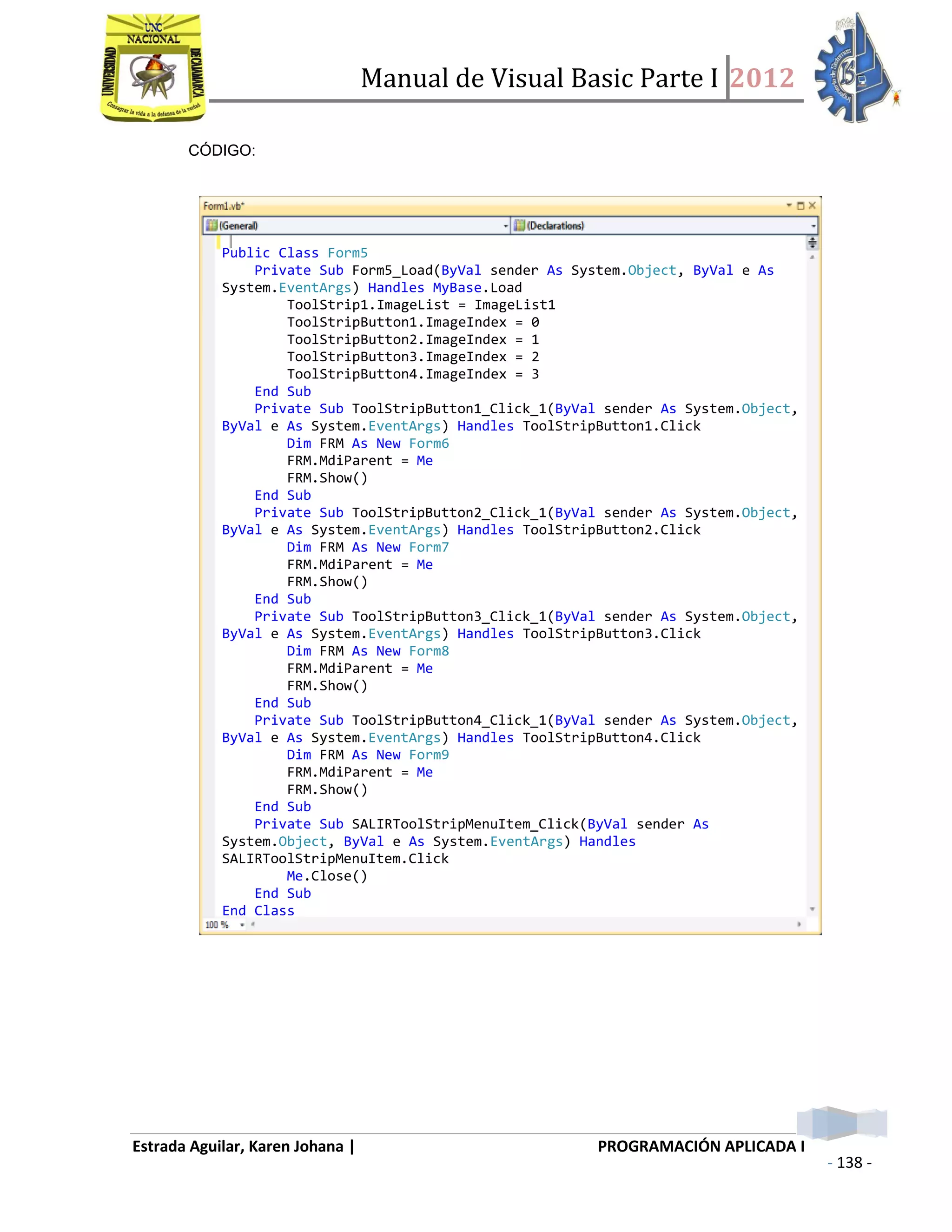 Manual de Visual Basic Parte I 2012
Estrada Aguilar, Karen Johana | PROGRAMACIÓN APLICADA I
- 138 -
CÓDIGO:
Public Class Form5
Private Sub Form5_Load(ByVal sender As System.Object, ByVal e As
System.EventArgs) Handles MyBase.Load
ToolStrip1.ImageList = ImageList1
ToolStripButton1.ImageIndex = 0
ToolStripButton2.ImageIndex = 1
ToolStripButton3.ImageIndex = 2
ToolStripButton4.ImageIndex = 3
End Sub
Private Sub ToolStripButton1_Click_1(ByVal sender As System.Object,
ByVal e As System.EventArgs) Handles ToolStripButton1.Click
Dim FRM As New Form6
FRM.MdiParent = Me
FRM.Show()
End Sub
Private Sub ToolStripButton2_Click_1(ByVal sender As System.Object,
ByVal e As System.EventArgs) Handles ToolStripButton2.Click
Dim FRM As New Form7
FRM.MdiParent = Me
FRM.Show()
End Sub
Private Sub ToolStripButton3_Click_1(ByVal sender As System.Object,
ByVal e As System.EventArgs) Handles ToolStripButton3.Click
Dim FRM As New Form8
FRM.MdiParent = Me
FRM.Show()
End Sub
Private Sub ToolStripButton4_Click_1(ByVal sender As System.Object,
ByVal e As System.EventArgs) Handles ToolStripButton4.Click
Dim FRM As New Form9
FRM.MdiParent = Me
FRM.Show()
End Sub
Private Sub SALIRToolStripMenuItem_Click(ByVal sender As
System.Object, ByVal e As System.EventArgs) Handles
SALIRToolStripMenuItem.Click
Me.Close()
End Sub
End Class
 