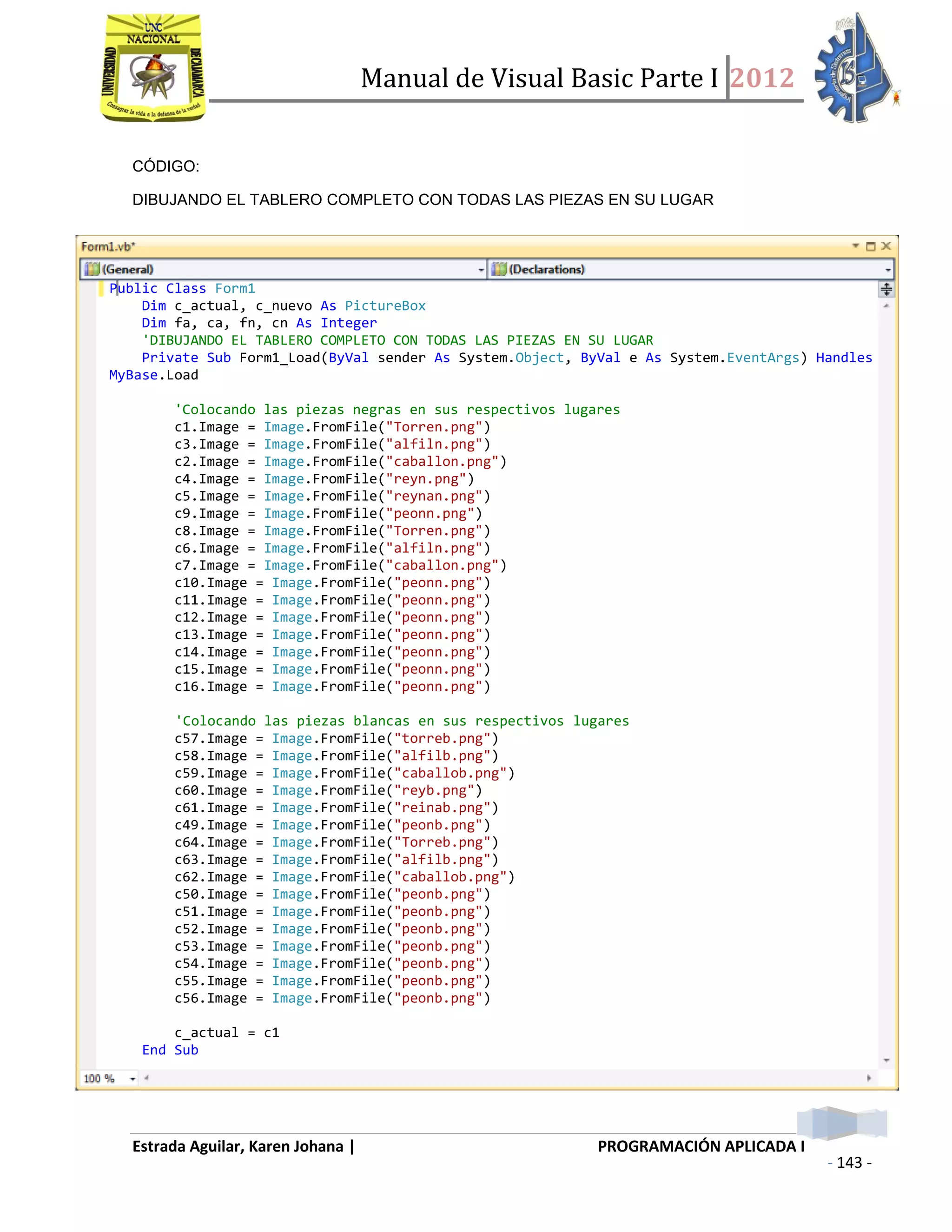 Manual de Visual Basic Parte I 2012
Estrada Aguilar, Karen Johana | PROGRAMACIÓN APLICADA I
- 143 -
CÓDIGO:
DIBUJANDO EL TABLERO COMPLETO CON TODAS LAS PIEZAS EN SU LUGAR
Public Class Form1
Dim c_actual, c_nuevo As PictureBox
Dim fa, ca, fn, cn As Integer
'DIBUJANDO EL TABLERO COMPLETO CON TODAS LAS PIEZAS EN SU LUGAR
Private Sub Form1_Load(ByVal sender As System.Object, ByVal e As System.EventArgs) Handles
MyBase.Load
'Colocando las piezas negras en sus respectivos lugares
c1.Image = Image.FromFile("Torren.png")
c3.Image = Image.FromFile("alfiln.png")
c2.Image = Image.FromFile("caballon.png")
c4.Image = Image.FromFile("reyn.png")
c5.Image = Image.FromFile("reynan.png")
c9.Image = Image.FromFile("peonn.png")
c8.Image = Image.FromFile("Torren.png")
c6.Image = Image.FromFile("alfiln.png")
c7.Image = Image.FromFile("caballon.png")
c10.Image = Image.FromFile("peonn.png")
c11.Image = Image.FromFile("peonn.png")
c12.Image = Image.FromFile("peonn.png")
c13.Image = Image.FromFile("peonn.png")
c14.Image = Image.FromFile("peonn.png")
c15.Image = Image.FromFile("peonn.png")
c16.Image = Image.FromFile("peonn.png")
'Colocando las piezas blancas en sus respectivos lugares
c57.Image = Image.FromFile("torreb.png")
c58.Image = Image.FromFile("alfilb.png")
c59.Image = Image.FromFile("caballob.png")
c60.Image = Image.FromFile("reyb.png")
c61.Image = Image.FromFile("reinab.png")
c49.Image = Image.FromFile("peonb.png")
c64.Image = Image.FromFile("Torreb.png")
c63.Image = Image.FromFile("alfilb.png")
c62.Image = Image.FromFile("caballob.png")
c50.Image = Image.FromFile("peonb.png")
c51.Image = Image.FromFile("peonb.png")
c52.Image = Image.FromFile("peonb.png")
c53.Image = Image.FromFile("peonb.png")
c54.Image = Image.FromFile("peonb.png")
c55.Image = Image.FromFile("peonb.png")
c56.Image = Image.FromFile("peonb.png")
c_actual = c1
End Sub
 