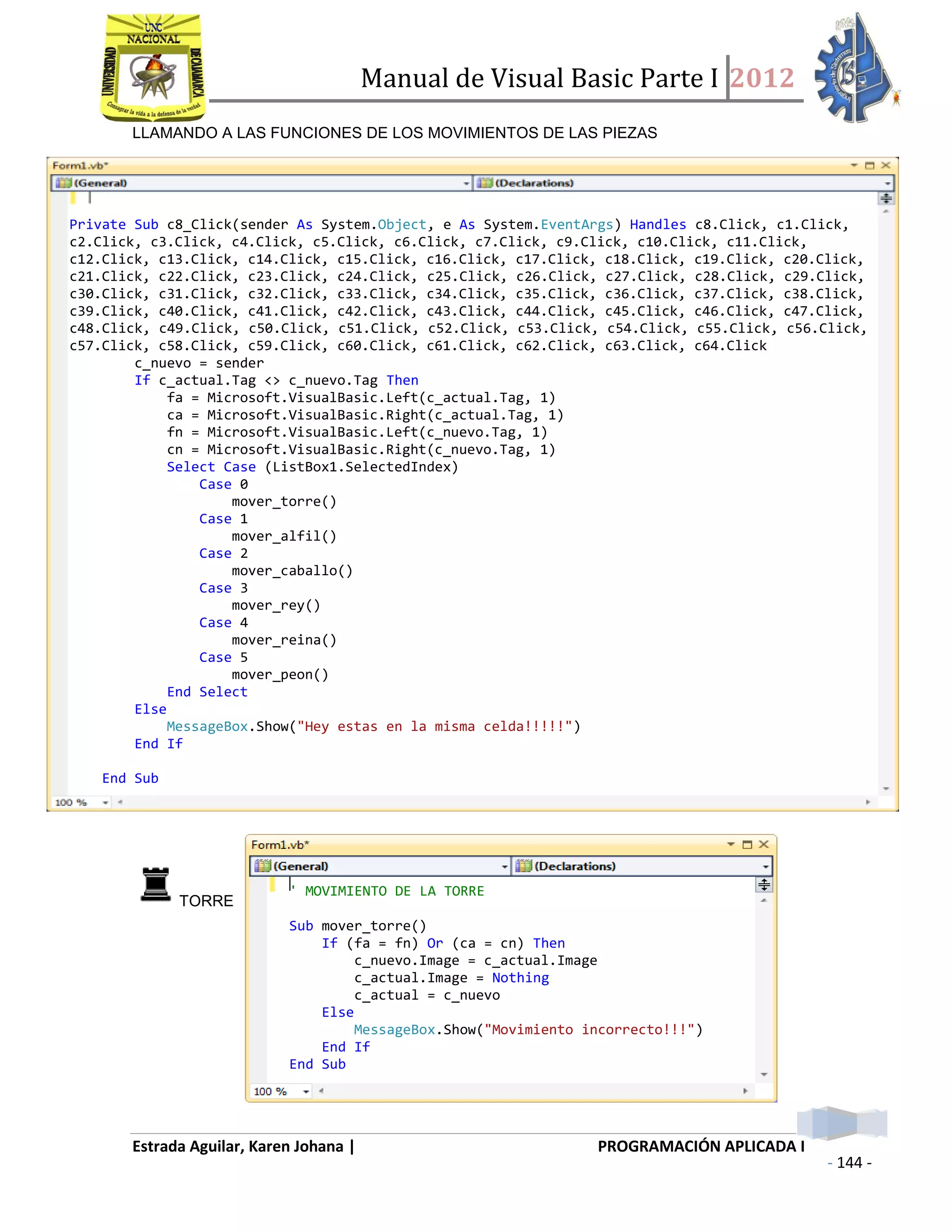 Manual de Visual Basic Parte I 2012
Estrada Aguilar, Karen Johana | PROGRAMACIÓN APLICADA I
- 144 -
LLAMANDO A LAS FUNCIONES DE LOS MOVIMIENTOS DE LAS PIEZAS
EL CÓDIGO DE LAS FUNCIONES DE LOS MOVIMIENTOS DE CADA PIEZA DE AJEDREZ SON:
TORRE
Private Sub c8_Click(sender As System.Object, e As System.EventArgs) Handles c8.Click, c1.Click,
c2.Click, c3.Click, c4.Click, c5.Click, c6.Click, c7.Click, c9.Click, c10.Click, c11.Click,
c12.Click, c13.Click, c14.Click, c15.Click, c16.Click, c17.Click, c18.Click, c19.Click, c20.Click,
c21.Click, c22.Click, c23.Click, c24.Click, c25.Click, c26.Click, c27.Click, c28.Click, c29.Click,
c30.Click, c31.Click, c32.Click, c33.Click, c34.Click, c35.Click, c36.Click, c37.Click, c38.Click,
c39.Click, c40.Click, c41.Click, c42.Click, c43.Click, c44.Click, c45.Click, c46.Click, c47.Click,
c48.Click, c49.Click, c50.Click, c51.Click, c52.Click, c53.Click, c54.Click, c55.Click, c56.Click,
c57.Click, c58.Click, c59.Click, c60.Click, c61.Click, c62.Click, c63.Click, c64.Click
c_nuevo = sender
If c_actual.Tag <> c_nuevo.Tag Then
fa = Microsoft.VisualBasic.Left(c_actual.Tag, 1)
ca = Microsoft.VisualBasic.Right(c_actual.Tag, 1)
fn = Microsoft.VisualBasic.Left(c_nuevo.Tag, 1)
cn = Microsoft.VisualBasic.Right(c_nuevo.Tag, 1)
Select Case (ListBox1.SelectedIndex)
Case 0
mover_torre()
Case 1
mover_alfil()
Case 2
mover_caballo()
Case 3
mover_rey()
Case 4
mover_reina()
Case 5
mover_peon()
End Select
Else
MessageBox.Show("Hey estas en la misma celda!!!!!")
End If
End Sub
' MOVIMIENTO DE LA TORRE
Sub mover_torre()
If (fa = fn) Or (ca = cn) Then
c_nuevo.Image = c_actual.Image
c_actual.Image = Nothing
c_actual = c_nuevo
Else
MessageBox.Show("Movimiento incorrecto!!!")
End If
End Sub
 