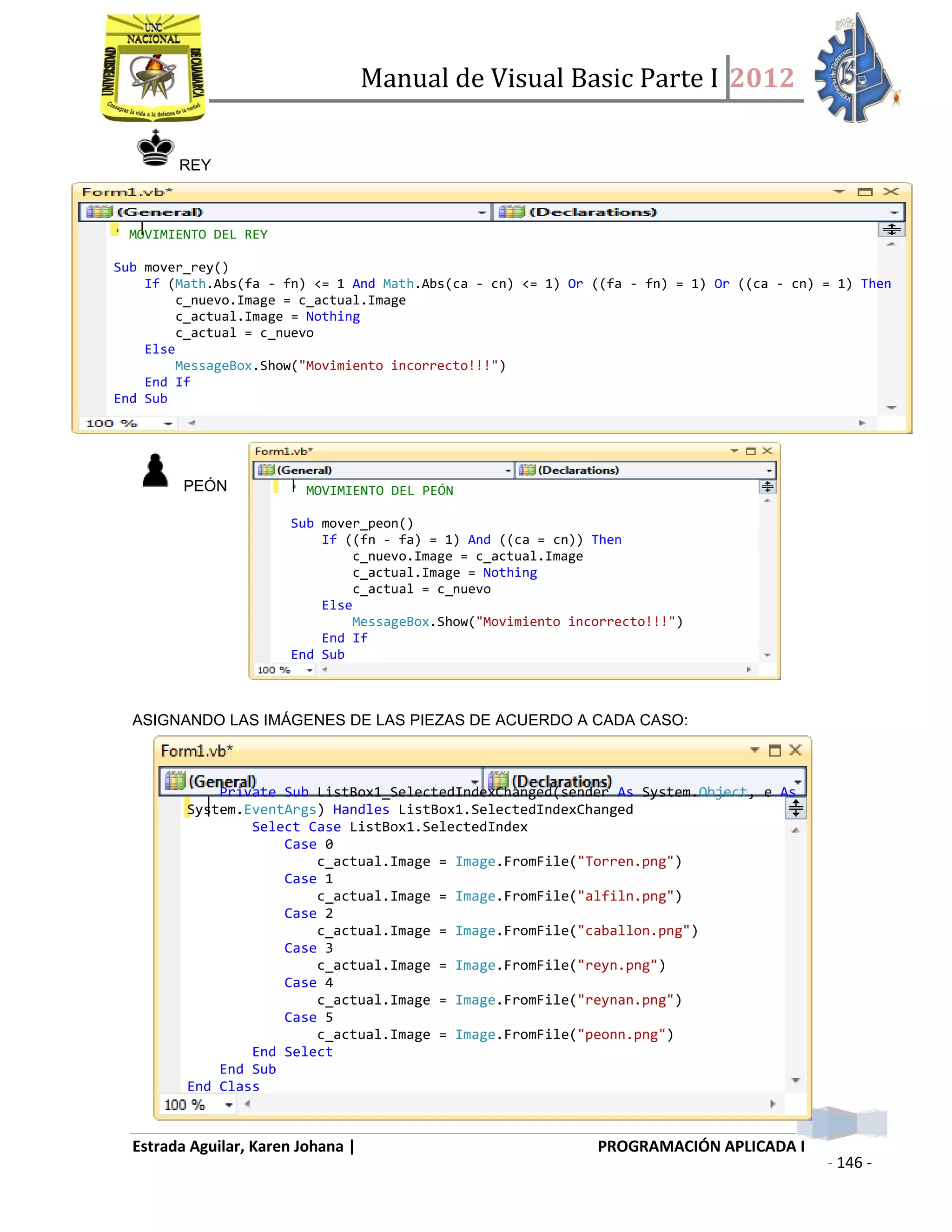 Manual de Visual Basic Parte I 2012
Estrada Aguilar, Karen Johana | PROGRAMACIÓN APLICADA I
- 146 -
REY
PEÓN
ASIGNANDO LAS IMÁGENES DE LAS PIEZAS DE ACUERDO A CADA CASO:
' MOVIMIENTO DEL REY
Sub mover_rey()
If (Math.Abs(fa - fn) <= 1 And Math.Abs(ca - cn) <= 1) Or ((fa - fn) = 1) Or ((ca - cn) = 1) Then
c_nuevo.Image = c_actual.Image
c_actual.Image = Nothing
c_actual = c_nuevo
Else
MessageBox.Show("Movimiento incorrecto!!!")
End If
End Sub
' MOVIMIENTO DEL PEÓN
Sub mover_peon()
If ((fn - fa) = 1) And ((ca = cn)) Then
c_nuevo.Image = c_actual.Image
c_actual.Image = Nothing
c_actual = c_nuevo
Else
MessageBox.Show("Movimiento incorrecto!!!")
End If
End Sub
Private Sub ListBox1_SelectedIndexChanged(sender As System.Object, e As
System.EventArgs) Handles ListBox1.SelectedIndexChanged
Select Case ListBox1.SelectedIndex
Case 0
c_actual.Image = Image.FromFile("Torren.png")
Case 1
c_actual.Image = Image.FromFile("alfiln.png")
Case 2
c_actual.Image = Image.FromFile("caballon.png")
Case 3
c_actual.Image = Image.FromFile("reyn.png")
Case 4
c_actual.Image = Image.FromFile("reynan.png")
Case 5
c_actual.Image = Image.FromFile("peonn.png")
End Select
End Sub
End Class
 
