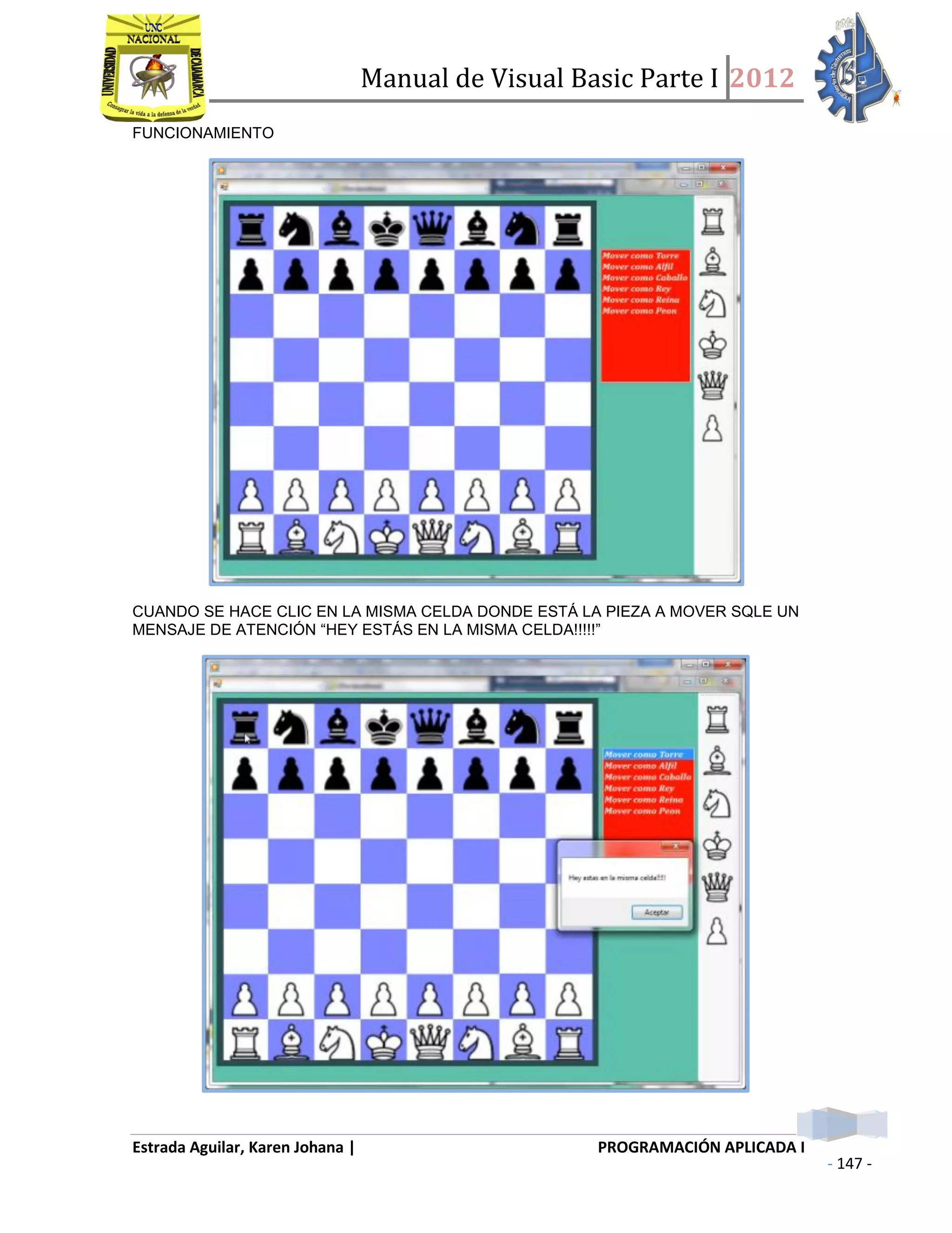 Manual de Visual Basic Parte I 2012
Estrada Aguilar, Karen Johana | PROGRAMACIÓN APLICADA I
- 147 -
FUNCIONAMIENTO
CUANDO SE HACE CLIC EN LA MISMA CELDA DONDE ESTÁ LA PIEZA A MOVER SQLE UN
MENSAJE DE ATENCIÓN “HEY ESTÁS EN LA MISMA CELDA!!!!!”
 