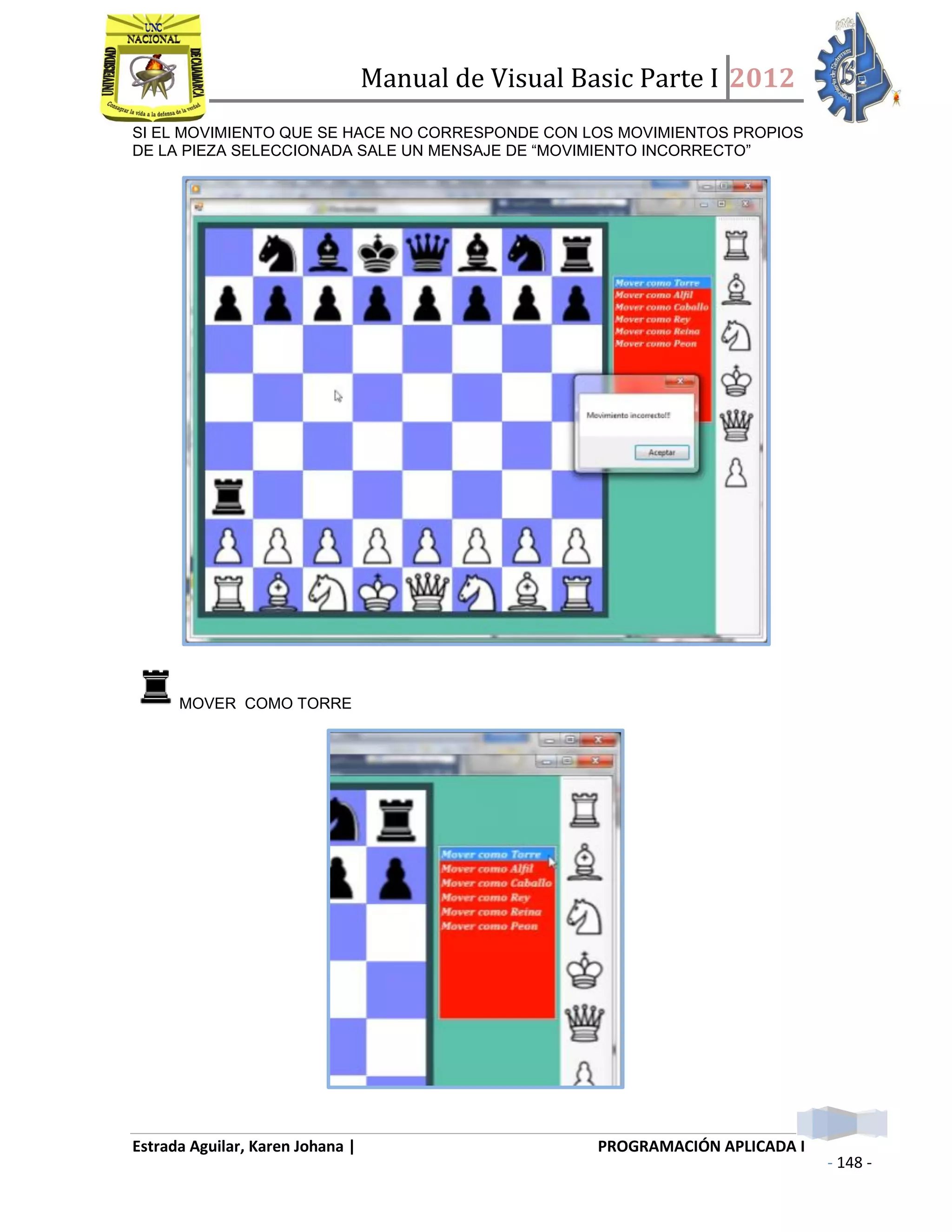 Manual de Visual Basic Parte I 2012
Estrada Aguilar, Karen Johana | PROGRAMACIÓN APLICADA I
- 148 -
SI EL MOVIMIENTO QUE SE HACE NO CORRESPONDE CON LOS MOVIMIENTOS PROPIOS
DE LA PIEZA SELECCIONADA SALE UN MENSAJE DE “MOVIMIENTO INCORRECTO”
MOVER COMO TORRE
 