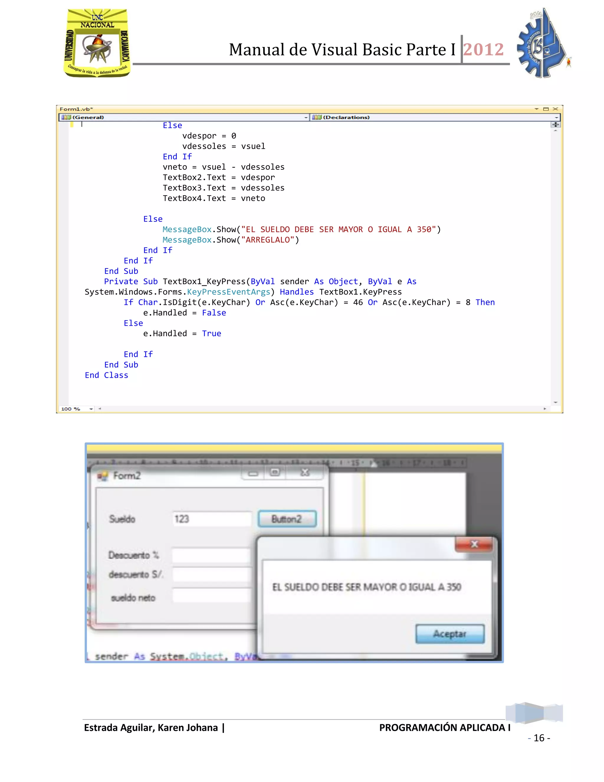 Manual de Visual Basic Parte I 2012
Estrada Aguilar, Karen Johana | PROGRAMACIÓN APLICADA I
- 16 -
Else
vdespor = 0
vdessoles = vsuel
End If
vneto = vsuel - vdessoles
TextBox2.Text = vdespor
TextBox3.Text = vdessoles
TextBox4.Text = vneto
Else
MessageBox.Show("EL SUELDO DEBE SER MAYOR O IGUAL A 350")
MessageBox.Show("ARREGLALO")
End If
End If
End Sub
Private Sub TextBox1_KeyPress(ByVal sender As Object, ByVal e As
System.Windows.Forms.KeyPressEventArgs) Handles TextBox1.KeyPress
If Char.IsDigit(e.KeyChar) Or Asc(e.KeyChar) = 46 Or Asc(e.KeyChar) = 8 Then
e.Handled = False
Else
e.Handled = True
End If
End Sub
End Class
 