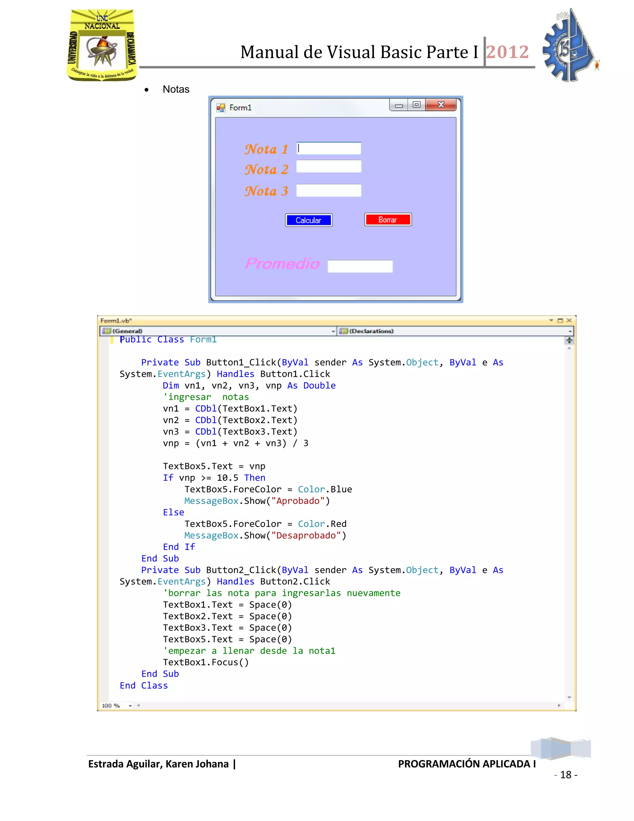 Manual de Visual Basic Parte I 2012
Estrada Aguilar, Karen Johana | PROGRAMACIÓN APLICADA I
- 18 -
 Notas
Public Class Form1
Private Sub Button1_Click(ByVal sender As System.Object, ByVal e As
System.EventArgs) Handles Button1.Click
Dim vn1, vn2, vn3, vnp As Double
'ingresar notas
vn1 = CDbl(TextBox1.Text)
vn2 = CDbl(TextBox2.Text)
vn3 = CDbl(TextBox3.Text)
vnp = (vn1 + vn2 + vn3) / 3
TextBox5.Text = vnp
If vnp >= 10.5 Then
TextBox5.ForeColor = Color.Blue
MessageBox.Show("Aprobado")
Else
TextBox5.ForeColor = Color.Red
MessageBox.Show("Desaprobado")
End If
End Sub
Private Sub Button2_Click(ByVal sender As System.Object, ByVal e As
System.EventArgs) Handles Button2.Click
'borrar las nota para ingresarlas nuevamente
TextBox1.Text = Space(0)
TextBox2.Text = Space(0)
TextBox3.Text = Space(0)
TextBox5.Text = Space(0)
'empezar a llenar desde la nota1
TextBox1.Focus()
End Sub
End Class
 
