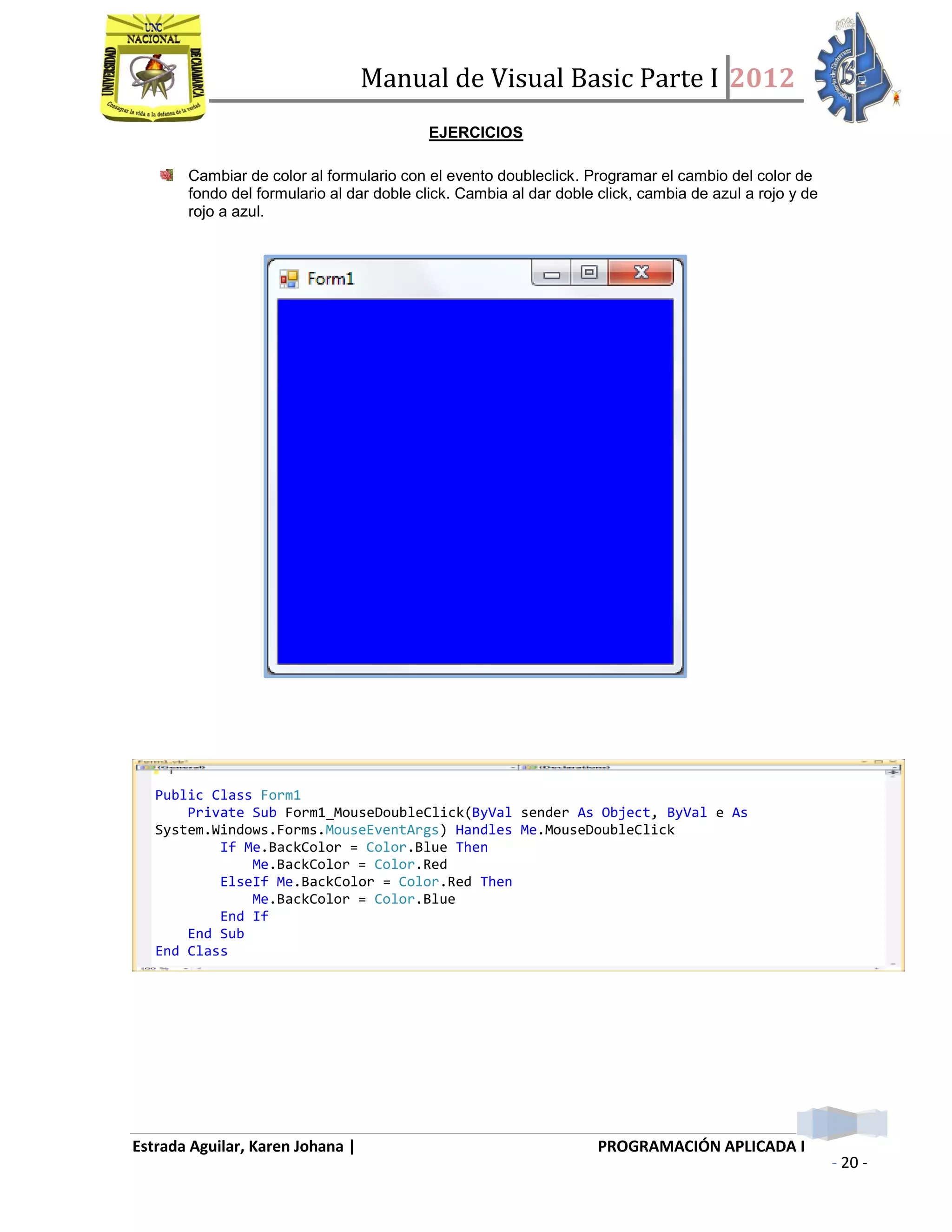Manual de Visual Basic Parte I 2012
Estrada Aguilar, Karen Johana | PROGRAMACIÓN APLICADA I
- 20 -
EJERCICIOS
Cambiar de color al formulario con el evento doubleclick. Programar el cambio del color de
fondo del formulario al dar doble click. Cambia al dar doble click, cambia de azul a rojo y de
rojo a azul.
Public Class Form1
Private Sub Form1_MouseDoubleClick(ByVal sender As Object, ByVal e As
System.Windows.Forms.MouseEventArgs) Handles Me.MouseDoubleClick
If Me.BackColor = Color.Blue Then
Me.BackColor = Color.Red
ElseIf Me.BackColor = Color.Red Then
Me.BackColor = Color.Blue
End If
End Sub
End Class
 