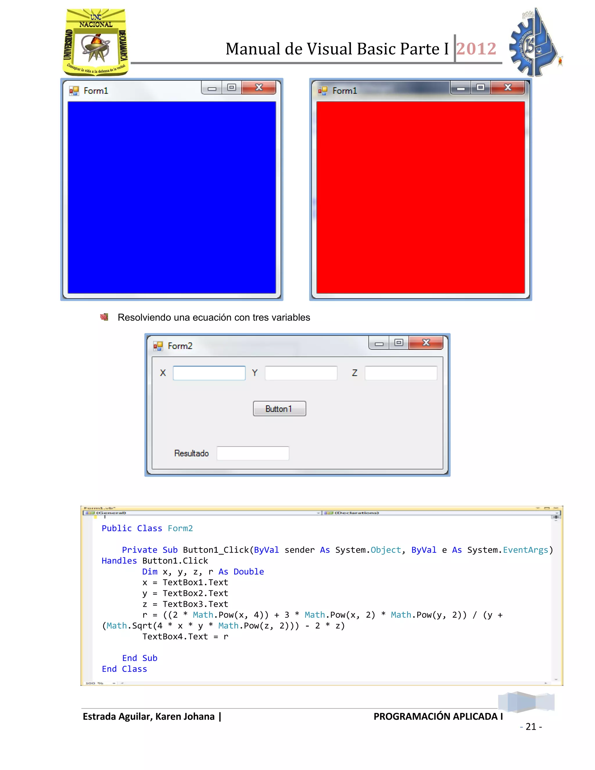 Manual de Visual Basic Parte I 2012
Estrada Aguilar, Karen Johana | PROGRAMACIÓN APLICADA I
- 21 -
Resolviendo una ecuación con tres variables
Public Class Form2
Private Sub Button1_Click(ByVal sender As System.Object, ByVal e As System.EventArgs)
Handles Button1.Click
Dim x, y, z, r As Double
x = TextBox1.Text
y = TextBox2.Text
z = TextBox3.Text
r = ((2 * Math.Pow(x, 4)) + 3 * Math.Pow(x, 2) * Math.Pow(y, 2)) / (y +
(Math.Sqrt(4 * x * y * Math.Pow(z, 2))) - 2 * z)
TextBox4.Text = r
End Sub
End Class
 