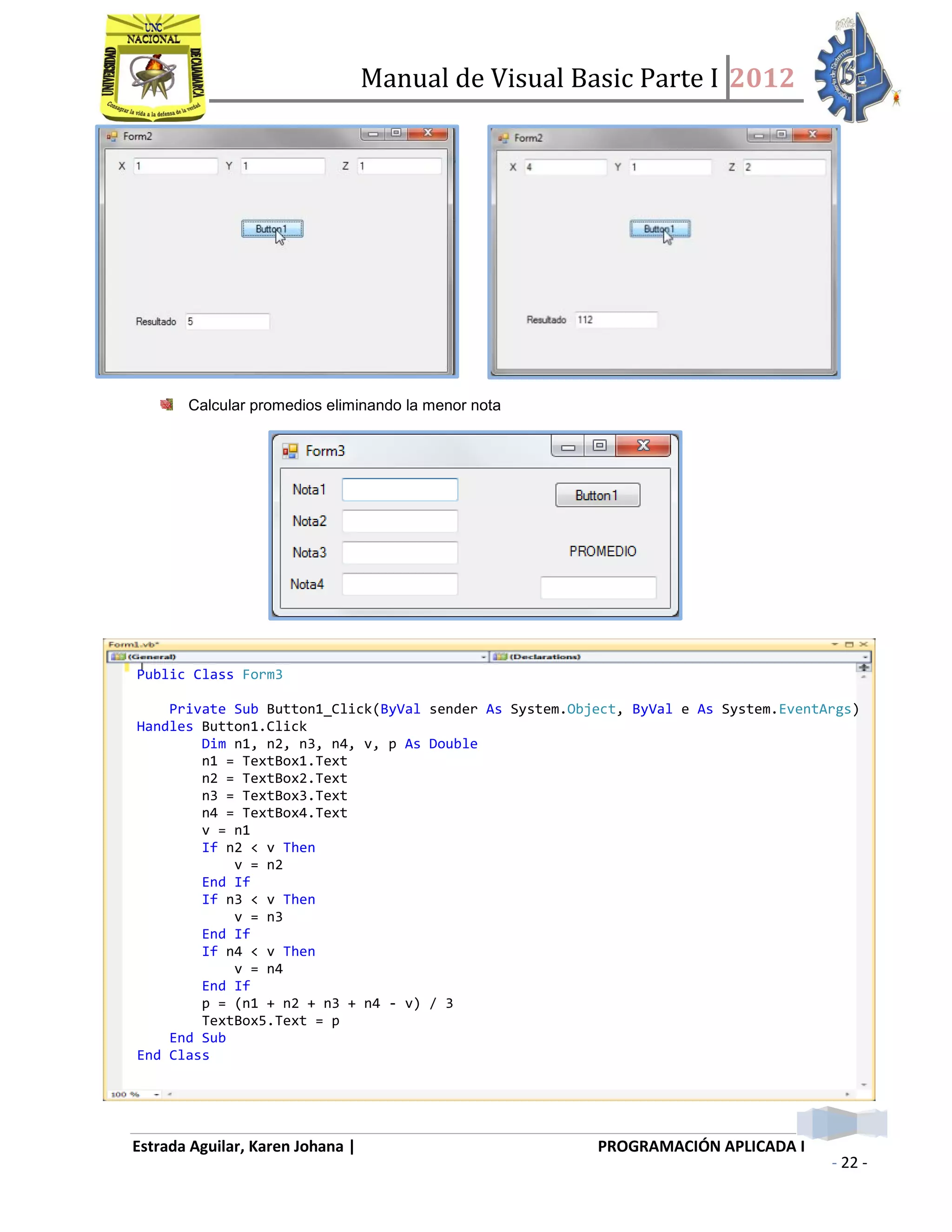 Manual de Visual Basic Parte I 2012
Estrada Aguilar, Karen Johana | PROGRAMACIÓN APLICADA I
- 22 -
Calcular promedios eliminando la menor nota
Public Class Form3
Private Sub Button1_Click(ByVal sender As System.Object, ByVal e As System.EventArgs)
Handles Button1.Click
Dim n1, n2, n3, n4, v, p As Double
n1 = TextBox1.Text
n2 = TextBox2.Text
n3 = TextBox3.Text
n4 = TextBox4.Text
v = n1
If n2 < v Then
v = n2
End If
If n3 < v Then
v = n3
End If
If n4 < v Then
v = n4
End If
p = (n1 + n2 + n3 + n4 - v) / 3
TextBox5.Text = p
End Sub
End Class
 