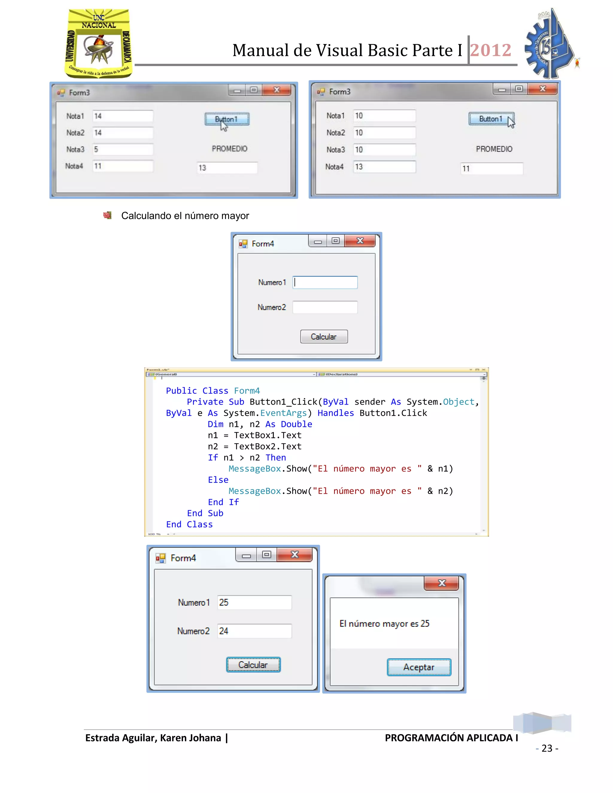 Manual de Visual Basic Parte I 2012
Estrada Aguilar, Karen Johana | PROGRAMACIÓN APLICADA I
- 23 -
Calculando el número mayor
Public Class Form4
Private Sub Button1_Click(ByVal sender As System.Object,
ByVal e As System.EventArgs) Handles Button1.Click
Dim n1, n2 As Double
n1 = TextBox1.Text
n2 = TextBox2.Text
If n1 > n2 Then
MessageBox.Show("El número mayor es " & n1)
Else
MessageBox.Show("El número mayor es " & n2)
End If
End Sub
End Class
 