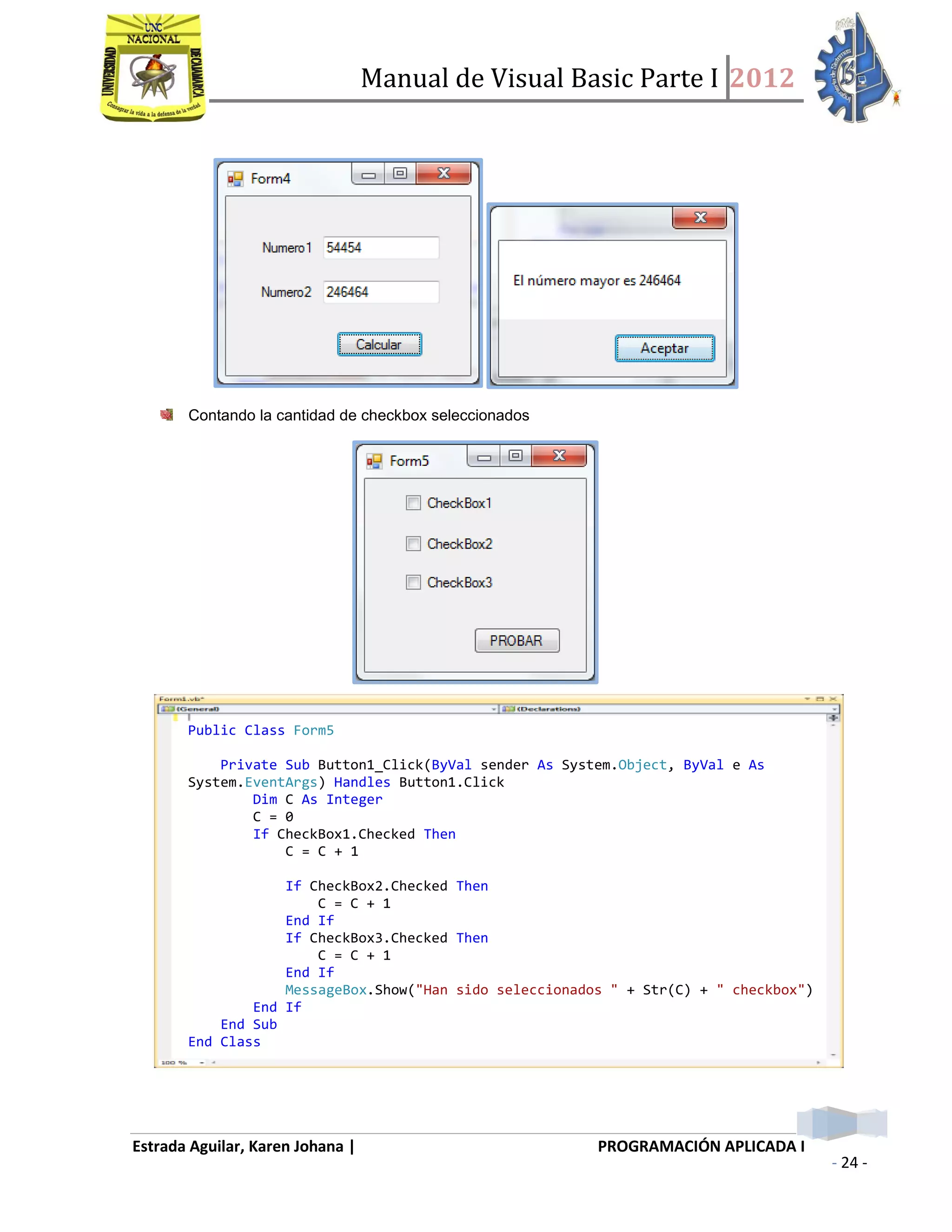 Manual de Visual Basic Parte I 2012
Estrada Aguilar, Karen Johana | PROGRAMACIÓN APLICADA I
- 24 -
Contando la cantidad de checkbox seleccionados
Public Class Form5
Private Sub Button1_Click(ByVal sender As System.Object, ByVal e As
System.EventArgs) Handles Button1.Click
Dim C As Integer
C = 0
If CheckBox1.Checked Then
C = C + 1
If CheckBox2.Checked Then
C = C + 1
End If
If CheckBox3.Checked Then
C = C + 1
End If
MessageBox.Show("Han sido seleccionados " + Str(C) + " checkbox")
End If
End Sub
End Class
 