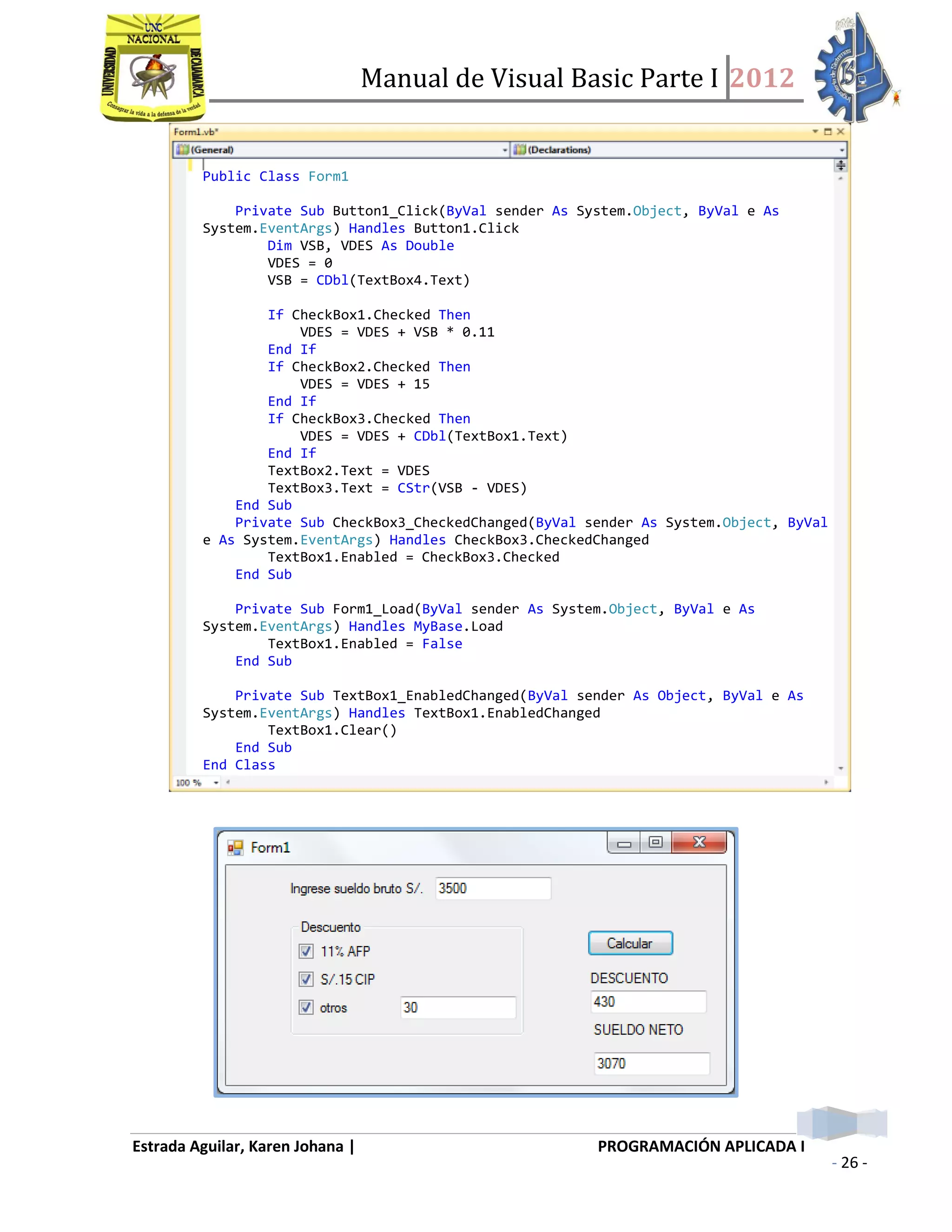 Manual de Visual Basic Parte I 2012
Estrada Aguilar, Karen Johana | PROGRAMACIÓN APLICADA I
- 26 -
Public Class Form1
Private Sub Button1_Click(ByVal sender As System.Object, ByVal e As
System.EventArgs) Handles Button1.Click
Dim VSB, VDES As Double
VDES = 0
VSB = CDbl(TextBox4.Text)
If CheckBox1.Checked Then
VDES = VDES + VSB * 0.11
End If
If CheckBox2.Checked Then
VDES = VDES + 15
End If
If CheckBox3.Checked Then
VDES = VDES + CDbl(TextBox1.Text)
End If
TextBox2.Text = VDES
TextBox3.Text = CStr(VSB - VDES)
End Sub
Private Sub CheckBox3_CheckedChanged(ByVal sender As System.Object, ByVal
e As System.EventArgs) Handles CheckBox3.CheckedChanged
TextBox1.Enabled = CheckBox3.Checked
End Sub
Private Sub Form1_Load(ByVal sender As System.Object, ByVal e As
System.EventArgs) Handles MyBase.Load
TextBox1.Enabled = False
End Sub
Private Sub TextBox1_EnabledChanged(ByVal sender As Object, ByVal e As
System.EventArgs) Handles TextBox1.EnabledChanged
TextBox1.Clear()
End Sub
End Class
 