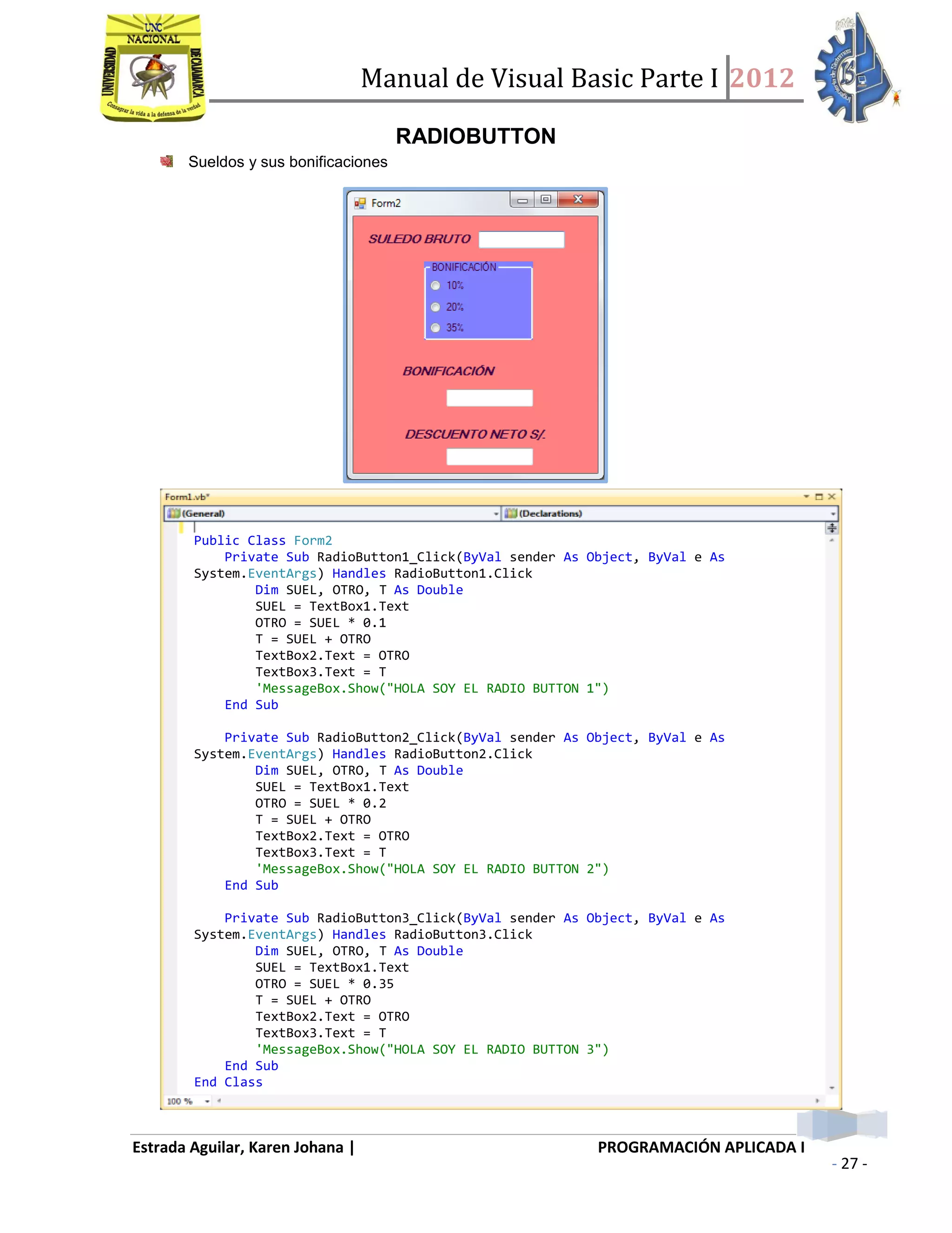 Manual de Visual Basic Parte I 2012
Estrada Aguilar, Karen Johana | PROGRAMACIÓN APLICADA I
- 27 -
RADIOBUTTON
Sueldos y sus bonificaciones
Public Class Form2
Private Sub RadioButton1_Click(ByVal sender As Object, ByVal e As
System.EventArgs) Handles RadioButton1.Click
Dim SUEL, OTRO, T As Double
SUEL = TextBox1.Text
OTRO = SUEL * 0.1
T = SUEL + OTRO
TextBox2.Text = OTRO
TextBox3.Text = T
'MessageBox.Show("HOLA SOY EL RADIO BUTTON 1")
End Sub
Private Sub RadioButton2_Click(ByVal sender As Object, ByVal e As
System.EventArgs) Handles RadioButton2.Click
Dim SUEL, OTRO, T As Double
SUEL = TextBox1.Text
OTRO = SUEL * 0.2
T = SUEL + OTRO
TextBox2.Text = OTRO
TextBox3.Text = T
'MessageBox.Show("HOLA SOY EL RADIO BUTTON 2")
End Sub
Private Sub RadioButton3_Click(ByVal sender As Object, ByVal e As
System.EventArgs) Handles RadioButton3.Click
Dim SUEL, OTRO, T As Double
SUEL = TextBox1.Text
OTRO = SUEL * 0.35
T = SUEL + OTRO
TextBox2.Text = OTRO
TextBox3.Text = T
'MessageBox.Show("HOLA SOY EL RADIO BUTTON 3")
End Sub
End Class
 