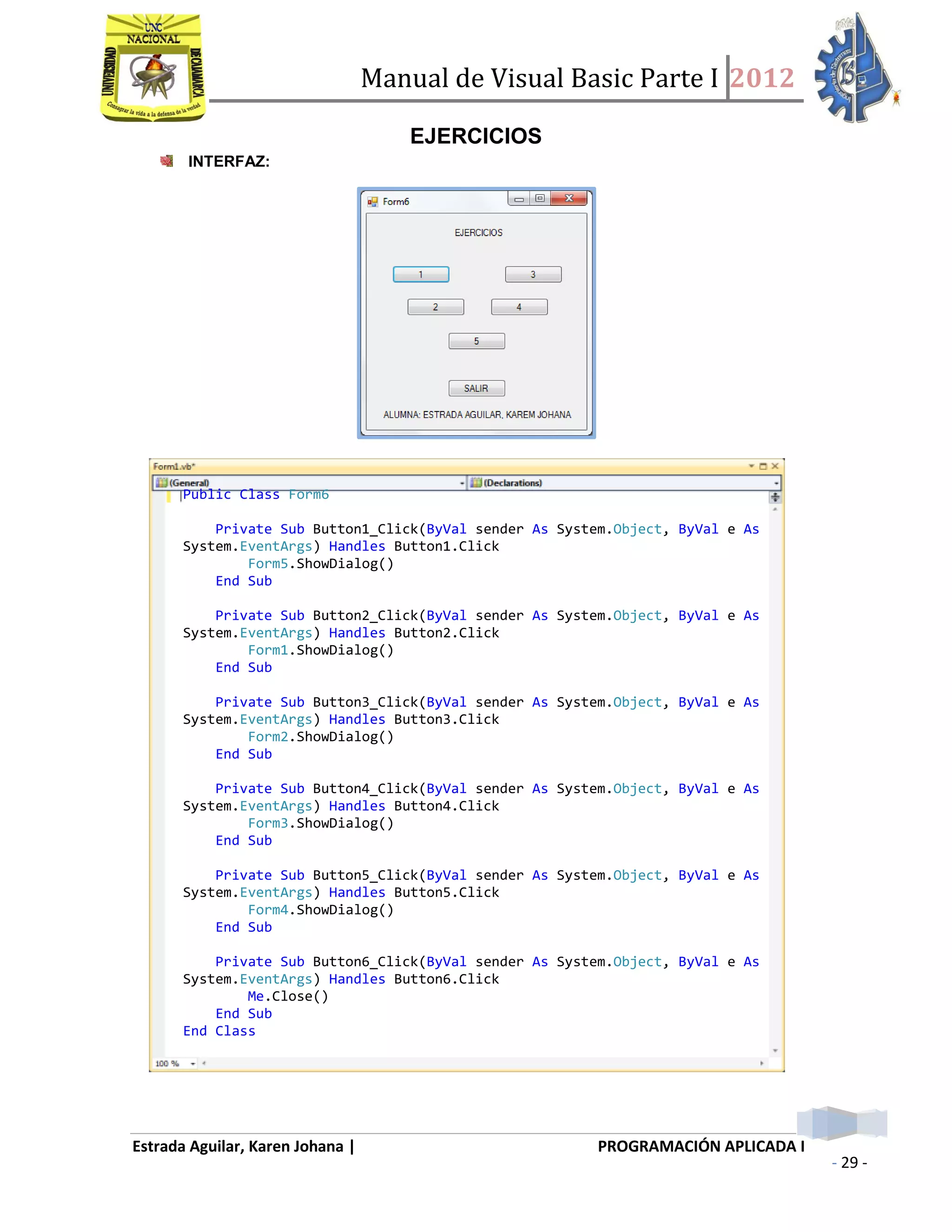 Manual de Visual Basic Parte I 2012
Estrada Aguilar, Karen Johana | PROGRAMACIÓN APLICADA I
- 29 -
EJERCICIOS
INTERFAZ:
1. GENERAR NUMEROS ALEATORIOS Y COMPARARLOS
COMPARAR
Public Class Form6
Private Sub Button1_Click(ByVal sender As System.Object, ByVal e As
System.EventArgs) Handles Button1.Click
Form5.ShowDialog()
End Sub
Private Sub Button2_Click(ByVal sender As System.Object, ByVal e As
System.EventArgs) Handles Button2.Click
Form1.ShowDialog()
End Sub
Private Sub Button3_Click(ByVal sender As System.Object, ByVal e As
System.EventArgs) Handles Button3.Click
Form2.ShowDialog()
End Sub
Private Sub Button4_Click(ByVal sender As System.Object, ByVal e As
System.EventArgs) Handles Button4.Click
Form3.ShowDialog()
End Sub
Private Sub Button5_Click(ByVal sender As System.Object, ByVal e As
System.EventArgs) Handles Button5.Click
Form4.ShowDialog()
End Sub
Private Sub Button6_Click(ByVal sender As System.Object, ByVal e As
System.EventArgs) Handles Button6.Click
Me.Close()
End Sub
End Class
 