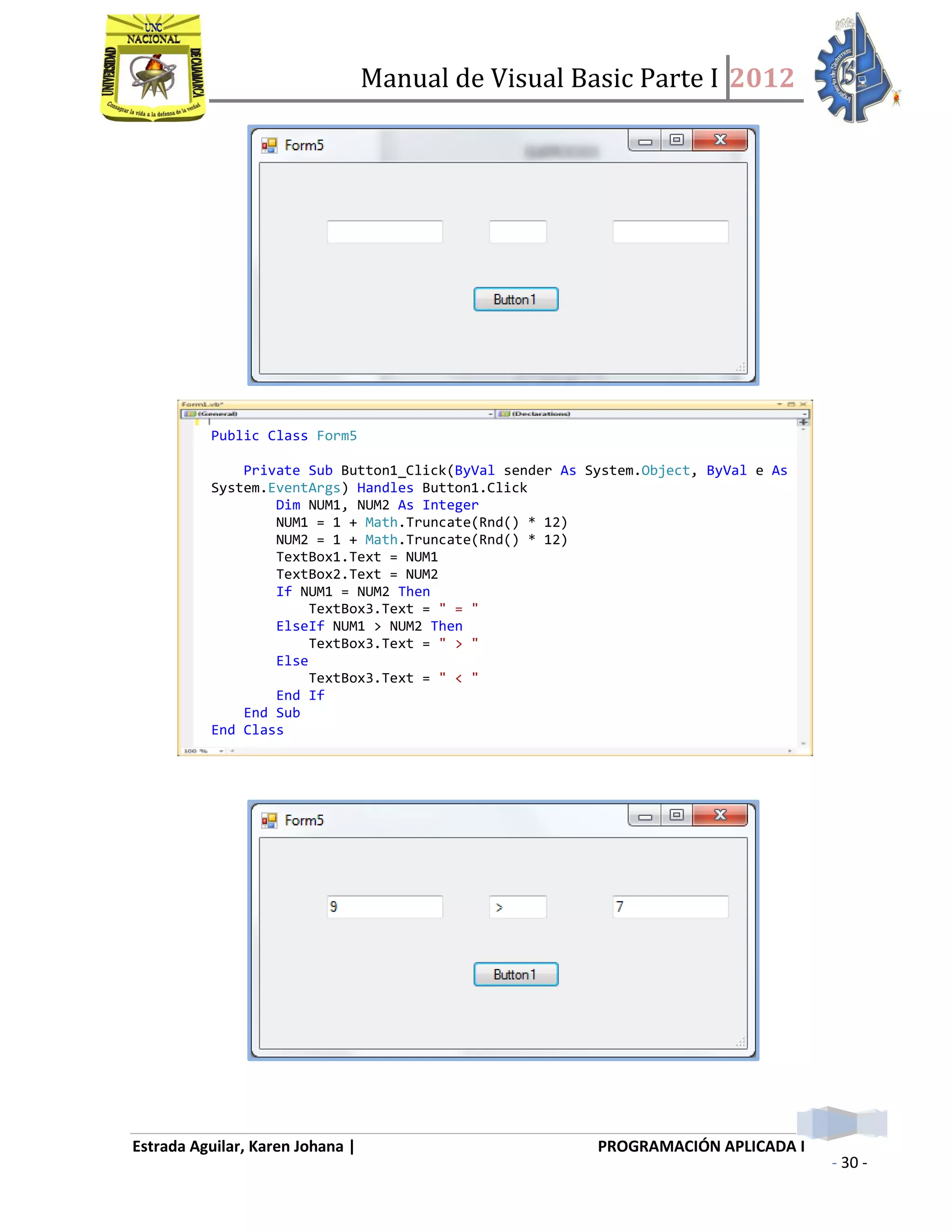 Manual de Visual Basic Parte I 2012
Estrada Aguilar, Karen Johana | PROGRAMACIÓN APLICADA I
- 30 -
Public Class Form5
Private Sub Button1_Click(ByVal sender As System.Object, ByVal e As
System.EventArgs) Handles Button1.Click
Dim NUM1, NUM2 As Integer
NUM1 = 1 + Math.Truncate(Rnd() * 12)
NUM2 = 1 + Math.Truncate(Rnd() * 12)
TextBox1.Text = NUM1
TextBox2.Text = NUM2
If NUM1 = NUM2 Then
TextBox3.Text = " = "
ElseIf NUM1 > NUM2 Then
TextBox3.Text = " > "
Else
TextBox3.Text = " < "
End If
End Sub
End Class
 