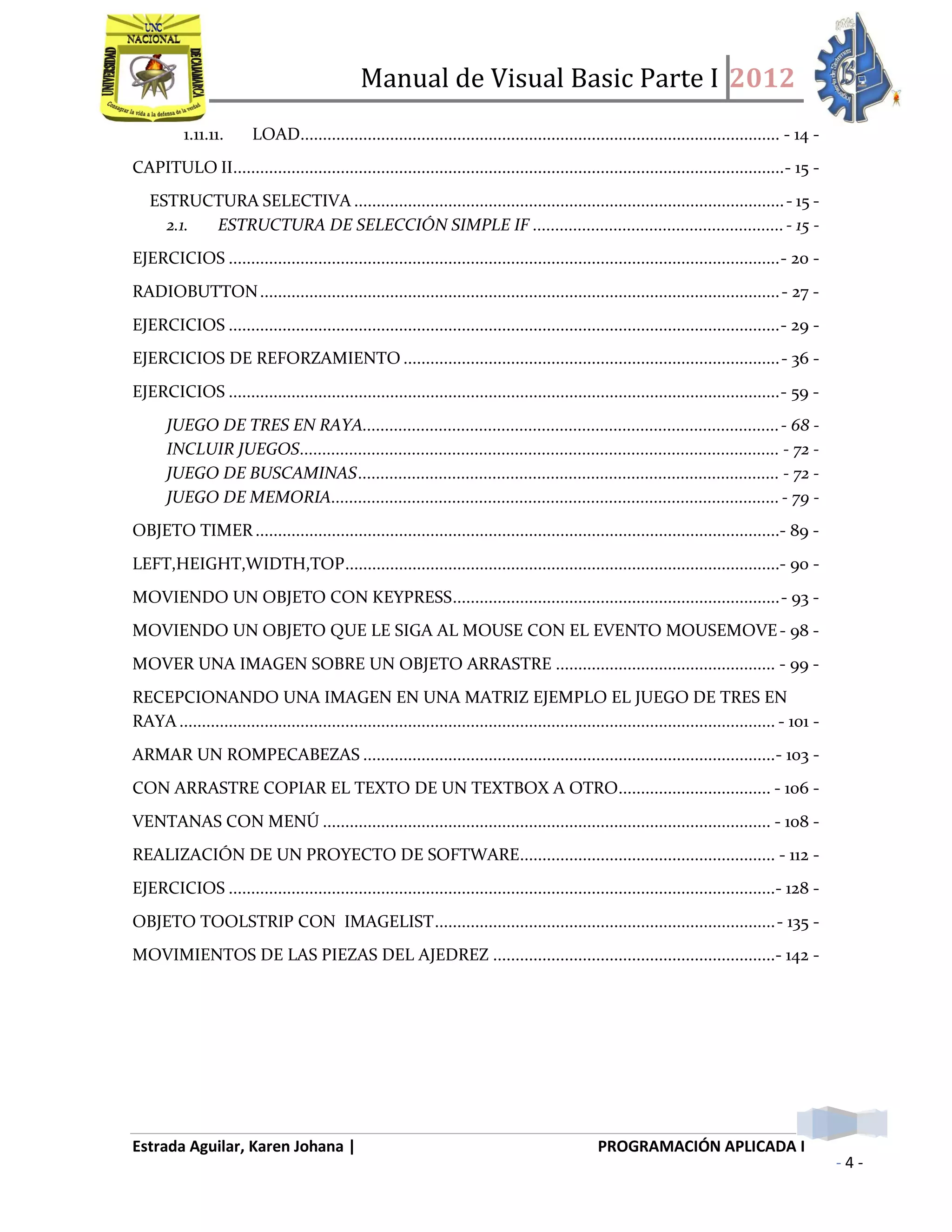 Manual de Visual Basic Parte I 2012
Estrada Aguilar, Karen Johana | PROGRAMACIÓN APLICADA I
- 4 -
1.11.11. LOAD........................................................................................................... - 14 -
CAPITULO II...........................................................................................................................- 15 -
ESTRUCTURA SELECTIVA ................................................................................................- 15 -
2.1. ESTRUCTURA DE SELECCIÓN SIMPLE IF ........................................................- 15 -
EJERCICIOS ...........................................................................................................................- 20 -
RADIOBUTTON....................................................................................................................- 27 -
EJERCICIOS ...........................................................................................................................- 29 -
EJERCICIOS DE REFORZAMIENTO ....................................................................................- 36 -
EJERCICIOS ...........................................................................................................................- 59 -
JUEGO DE TRES EN RAYA.............................................................................................- 68 -
INCLUIR JUEGOS........................................................................................................... - 72 -
JUEGO DE BUSCAMINAS.............................................................................................. - 72 -
JUEGO DE MEMORIA....................................................................................................- 79 -
OBJETO TIMER .....................................................................................................................- 89 -
LEFT,HEIGHT,WIDTH,TOP.................................................................................................- 90 -
MOVIENDO UN OBJETO CON KEYPRESS.........................................................................- 93 -
MOVIENDO UN OBJETO QUE LE SIGA AL MOUSE CON EL EVENTO MOUSEMOVE- 98 -
MOVER UNA IMAGEN SOBRE UN OBJETO ARRASTRE ................................................. - 99 -
RECEPCIONANDO UNA IMAGEN EN UNA MATRIZ EJEMPLO EL JUEGO DE TRES EN
RAYA ..................................................................................................................................... - 101 -
ARMAR UN ROMPECABEZAS ............................................................................................- 103 -
CON ARRASTRE COPIAR EL TEXTO DE UN TEXTBOX A OTRO.................................. - 106 -
VENTANAS CON MENÚ .................................................................................................... - 108 -
REALIZACIÓN DE UN PROYECTO DE SOFTWARE......................................................... - 112 -
EJERCICIOS ..........................................................................................................................- 128 -
OBJETO TOOLSTRIP CON IMAGELIST............................................................................- 135 -
MOVIMIENTOS DE LAS PIEZAS DEL AJEDREZ ...............................................................- 142 -
 