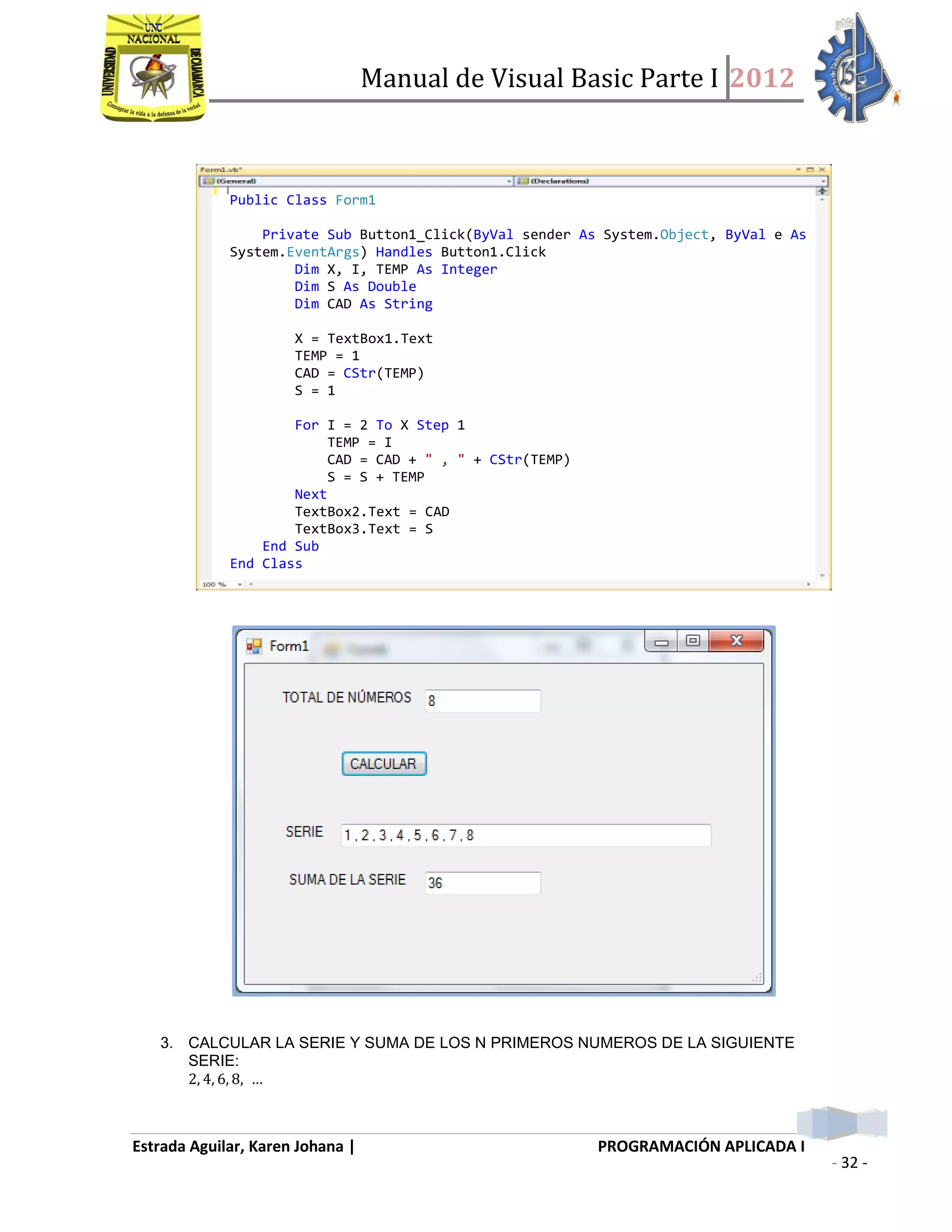 Manual de Visual Basic Parte I 2012
Estrada Aguilar, Karen Johana | PROGRAMACIÓN APLICADA I
- 32 -
3. CALCULAR LA SERIE Y SUMA DE LOS N PRIMEROS NUMEROS DE LA SIGUIENTE
SERIE:
Public Class Form1
Private Sub Button1_Click(ByVal sender As System.Object, ByVal e As
System.EventArgs) Handles Button1.Click
Dim X, I, TEMP As Integer
Dim S As Double
Dim CAD As String
X = TextBox1.Text
TEMP = 1
CAD = CStr(TEMP)
S = 1
For I = 2 To X Step 1
TEMP = I
CAD = CAD + " , " + CStr(TEMP)
S = S + TEMP
Next
TextBox2.Text = CAD
TextBox3.Text = S
End Sub
End Class
 