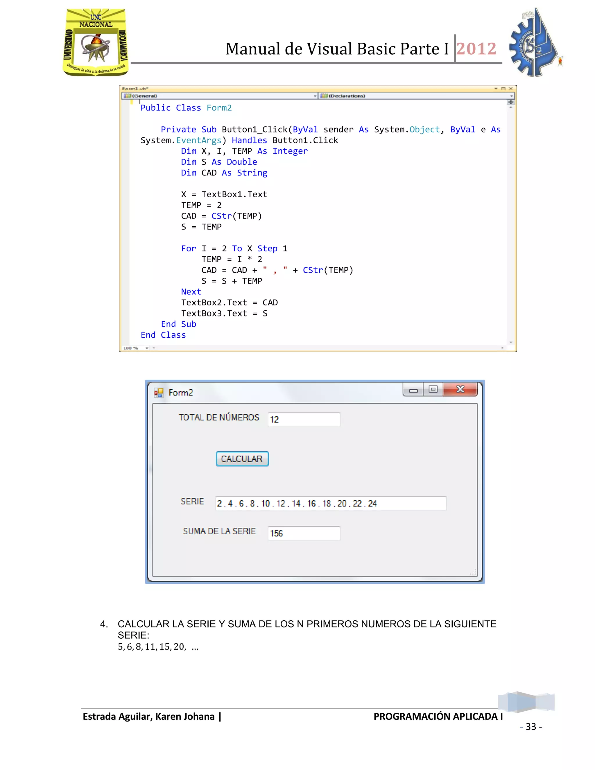 Manual de Visual Basic Parte I 2012
Estrada Aguilar, Karen Johana | PROGRAMACIÓN APLICADA I
- 33 -
4. CALCULAR LA SERIE Y SUMA DE LOS N PRIMEROS NUMEROS DE LA SIGUIENTE
SERIE:
Public Class Form2
Private Sub Button1_Click(ByVal sender As System.Object, ByVal e As
System.EventArgs) Handles Button1.Click
Dim X, I, TEMP As Integer
Dim S As Double
Dim CAD As String
X = TextBox1.Text
TEMP = 2
CAD = CStr(TEMP)
S = TEMP
For I = 2 To X Step 1
TEMP = I * 2
CAD = CAD + " , " + CStr(TEMP)
S = S + TEMP
Next
TextBox2.Text = CAD
TextBox3.Text = S
End Sub
End Class
 