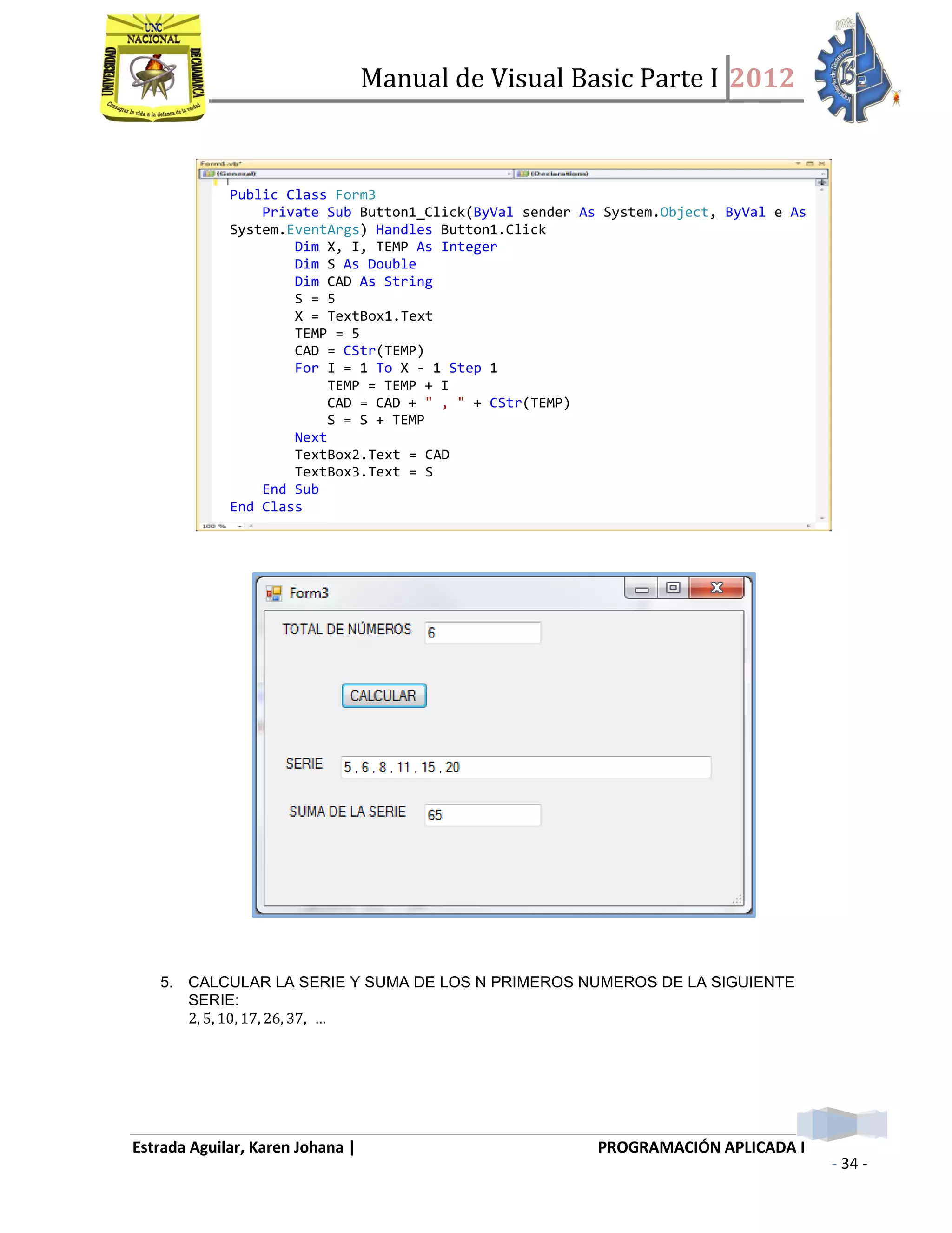 Manual de Visual Basic Parte I 2012
Estrada Aguilar, Karen Johana | PROGRAMACIÓN APLICADA I
- 34 -
5. CALCULAR LA SERIE Y SUMA DE LOS N PRIMEROS NUMEROS DE LA SIGUIENTE
SERIE:
Public Class Form3
Private Sub Button1_Click(ByVal sender As System.Object, ByVal e As
System.EventArgs) Handles Button1.Click
Dim X, I, TEMP As Integer
Dim S As Double
Dim CAD As String
S = 5
X = TextBox1.Text
TEMP = 5
CAD = CStr(TEMP)
For I = 1 To X - 1 Step 1
TEMP = TEMP + I
CAD = CAD + " , " + CStr(TEMP)
S = S + TEMP
Next
TextBox2.Text = CAD
TextBox3.Text = S
End Sub
End Class
 
