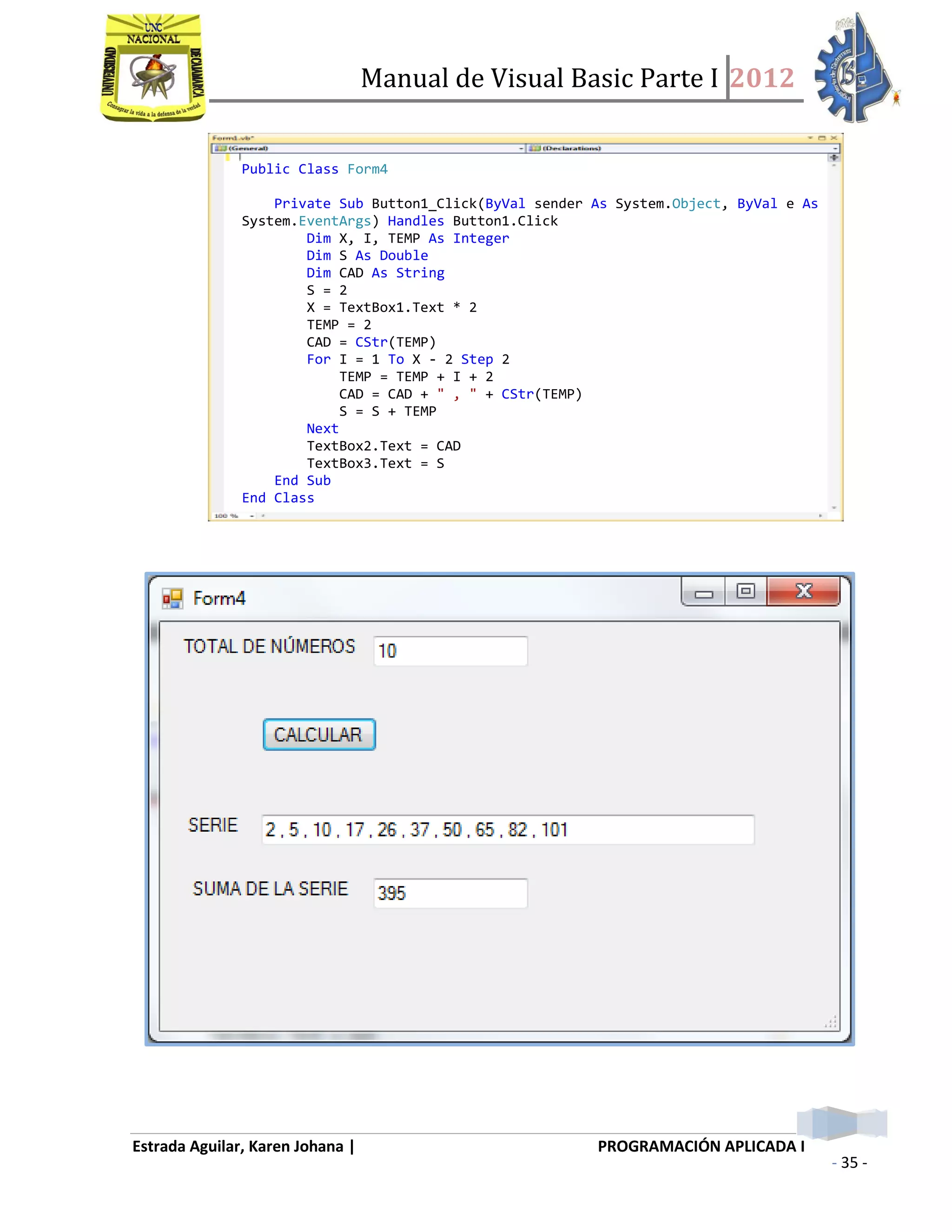 Manual de Visual Basic Parte I 2012
Estrada Aguilar, Karen Johana | PROGRAMACIÓN APLICADA I
- 35 -
Public Class Form4
Private Sub Button1_Click(ByVal sender As System.Object, ByVal e As
System.EventArgs) Handles Button1.Click
Dim X, I, TEMP As Integer
Dim S As Double
Dim CAD As String
S = 2
X = TextBox1.Text * 2
TEMP = 2
CAD = CStr(TEMP)
For I = 1 To X - 2 Step 2
TEMP = TEMP + I + 2
CAD = CAD + " , " + CStr(TEMP)
S = S + TEMP
Next
TextBox2.Text = CAD
TextBox3.Text = S
End Sub
End Class
 