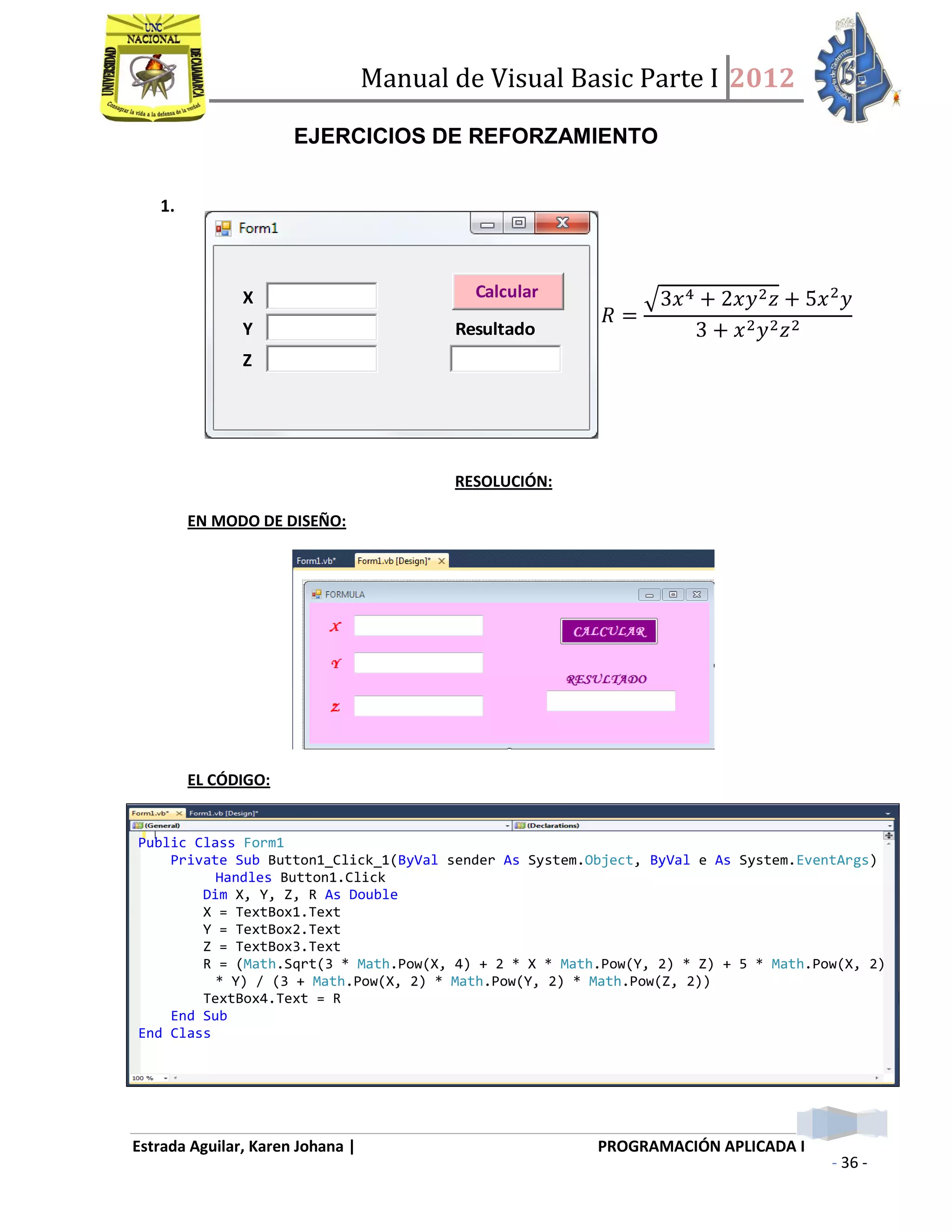 Manual de Visual Basic Parte I 2012
Estrada Aguilar, Karen Johana | PROGRAMACIÓN APLICADA I
- 36 -
EJERCICIOS DE REFORZAMIENTO
1.
X Calcular
Y Resultado
Z
RESOLUCIÓN:
EN MODO DE DISEÑO:
EL CÓDIGO:
𝑅 =
𝑥4 + 𝑥𝑦2 𝑧 + 𝑥2
𝑦
+ 𝑥2 𝑦2 𝑧2
Public Class Form1
Private Sub Button1_Click_1(ByVal sender As System.Object, ByVal e As System.EventArgs)
Handles Button1.Click
Dim X, Y, Z, R As Double
X = TextBox1.Text
Y = TextBox2.Text
Z = TextBox3.Text
R = (Math.Sqrt(3 * Math.Pow(X, 4) + 2 * X * Math.Pow(Y, 2) * Z) + 5 * Math.Pow(X, 2)
* Y) / (3 + Math.Pow(X, 2) * Math.Pow(Y, 2) * Math.Pow(Z, 2))
TextBox4.Text = R
End Sub
End Class
 