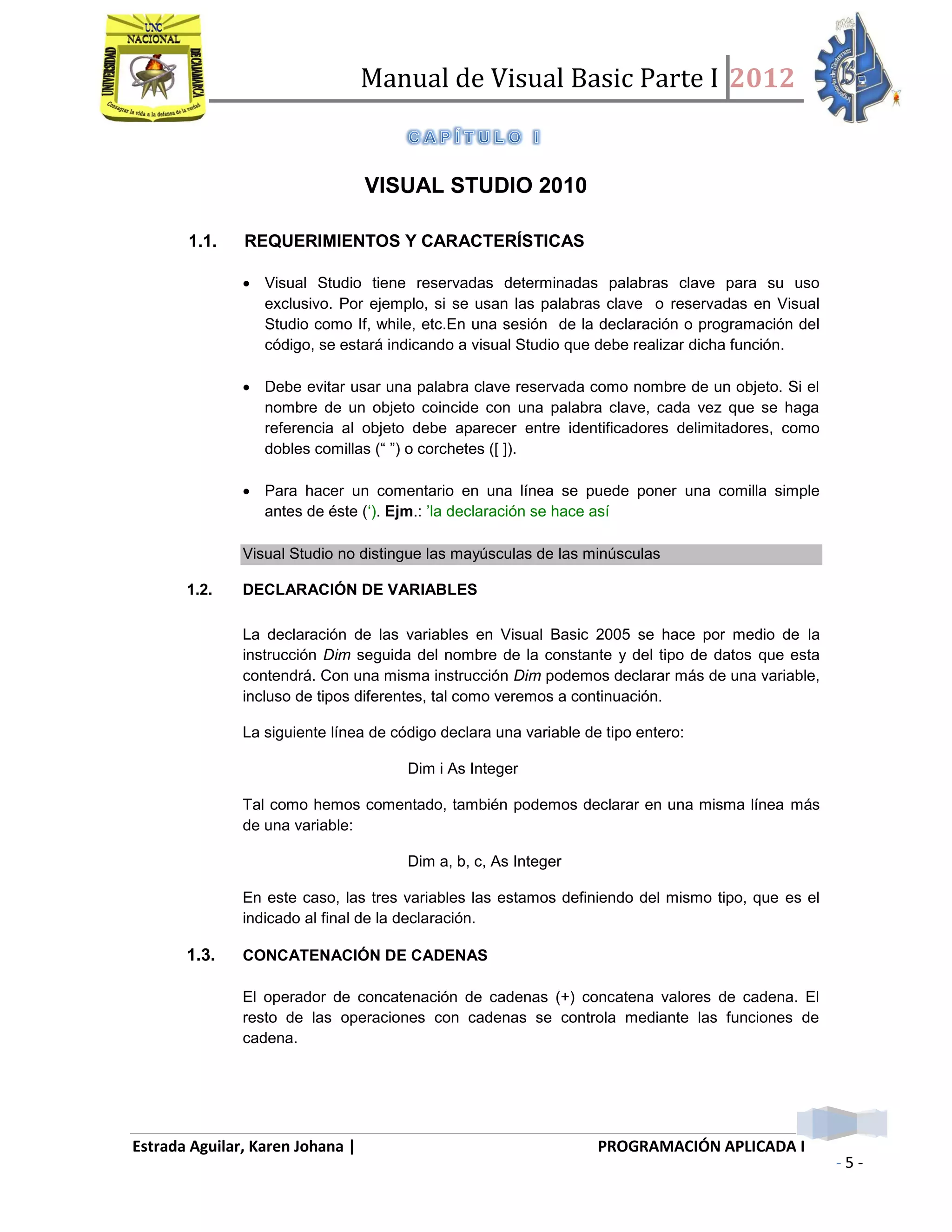 Manual de Visual Basic Parte I 2012
Estrada Aguilar, Karen Johana | PROGRAMACIÓN APLICADA I
- 5 -
VISUAL STUDIO 2010
1.1. REQUERIMIENTOS Y CARACTERÍSTICAS
 Visual Studio tiene reservadas determinadas palabras clave para su uso
exclusivo. Por ejemplo, si se usan las palabras clave o reservadas en Visual
Studio como If, while, etc.En una sesión de la declaración o programación del
código, se estará indicando a visual Studio que debe realizar dicha función.
 Debe evitar usar una palabra clave reservada como nombre de un objeto. Si el
nombre de un objeto coincide con una palabra clave, cada vez que se haga
referencia al objeto debe aparecer entre identificadores delimitadores, como
dobles comillas (“ ”) o corchetes ([ ]).
 Para hacer un comentario en una línea se puede poner una comilla simple
antes de éste (‘). Ejm.: ’la declaración se hace así
Visual Studio no distingue las mayúsculas de las minúsculas
1.2. DECLARACIÓN DE VARIABLES
La declaración de las variables en Visual Basic 2005 se hace por medio de la
instrucción Dim seguida del nombre de la constante y del tipo de datos que esta
contendrá. Con una misma instrucción Dim podemos declarar más de una variable,
incluso de tipos diferentes, tal como veremos a continuación.
La siguiente línea de código declara una variable de tipo entero:
Dim i As Integer
Tal como hemos comentado, también podemos declarar en una misma línea más
de una variable:
Dim a, b, c, As Integer
En este caso, las tres variables las estamos definiendo del mismo tipo, que es el
indicado al final de la declaración.
1.3. CONCATENACIÓN DE CADENAS
El operador de concatenación de cadenas (+) concatena valores de cadena. El
resto de las operaciones con cadenas se controla mediante las funciones de
cadena.
 