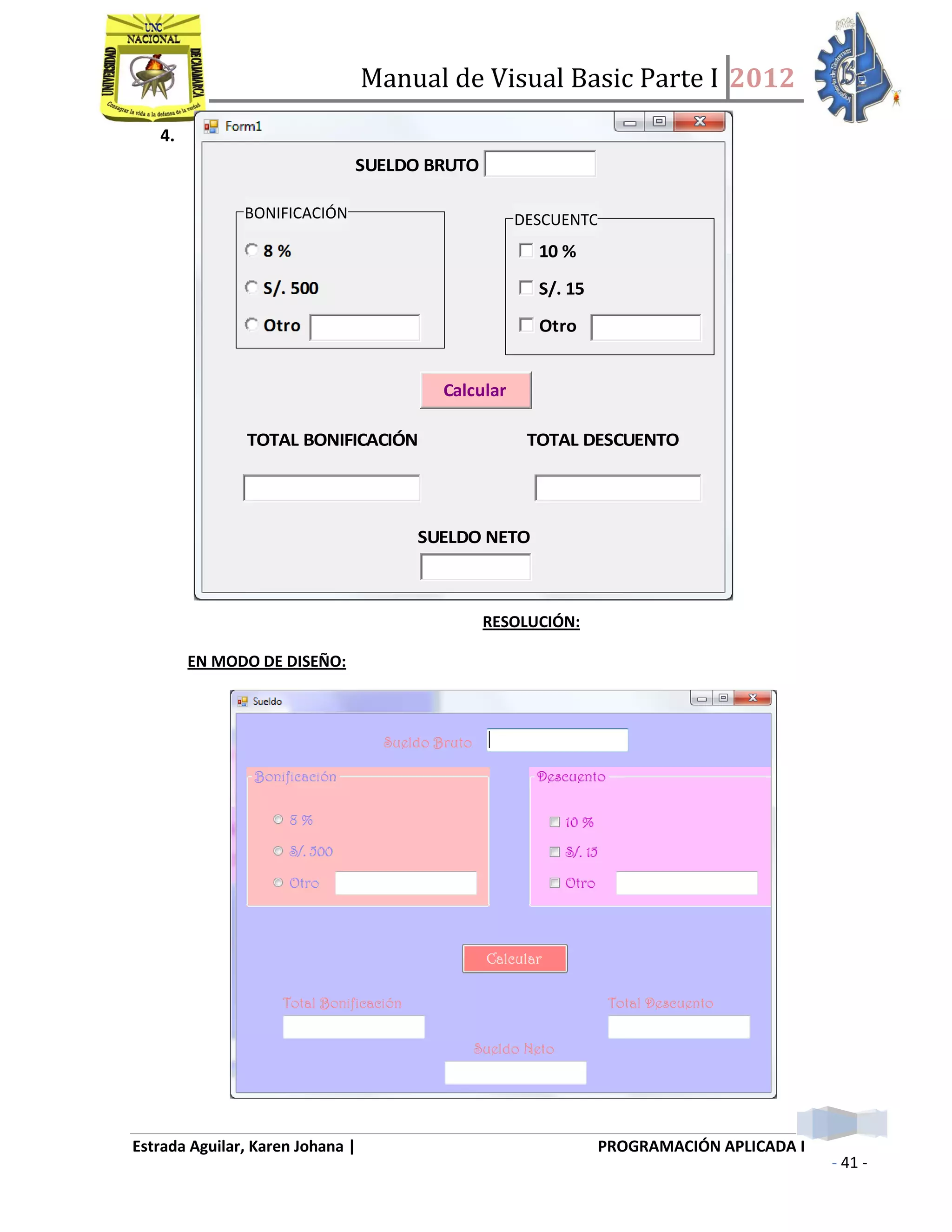 Manual de Visual Basic Parte I 2012
Estrada Aguilar, Karen Johana | PROGRAMACIÓN APLICADA I
- 41 -
4.
SUELDO BRUTO
10 %
S/. 15
Otro
Calcular
TOTAL BONIFICACIÓN TOTAL DESCUENTO
SUELDO NETO
RESOLUCIÓN:
EN MODO DE DISEÑO:
BONIFICACIÓN DESCUENTO
 