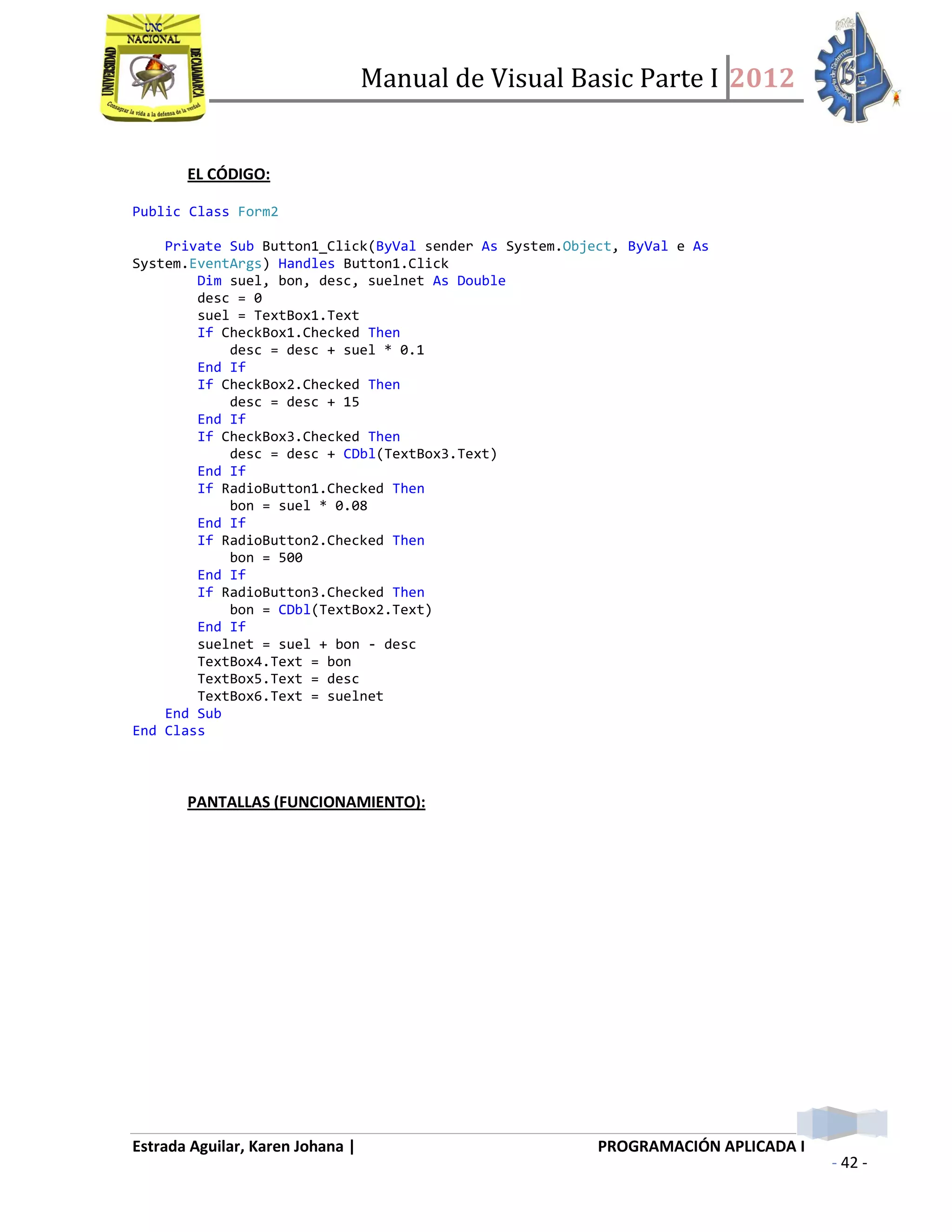 Manual de Visual Basic Parte I 2012
Estrada Aguilar, Karen Johana | PROGRAMACIÓN APLICADA I
- 42 -
EL CÓDIGO:
Public Class Form2
Private Sub Button1_Click(ByVal sender As System.Object, ByVal e As
System.EventArgs) Handles Button1.Click
Dim suel, bon, desc, suelnet As Double
desc = 0
suel = TextBox1.Text
If CheckBox1.Checked Then
desc = desc + suel * 0.1
End If
If CheckBox2.Checked Then
desc = desc + 15
End If
If CheckBox3.Checked Then
desc = desc + CDbl(TextBox3.Text)
End If
If RadioButton1.Checked Then
bon = suel * 0.08
End If
If RadioButton2.Checked Then
bon = 500
End If
If RadioButton3.Checked Then
bon = CDbl(TextBox2.Text)
End If
suelnet = suel + bon - desc
TextBox4.Text = bon
TextBox5.Text = desc
TextBox6.Text = suelnet
End Sub
End Class
PANTALLAS (FUNCIONAMIENTO):
 