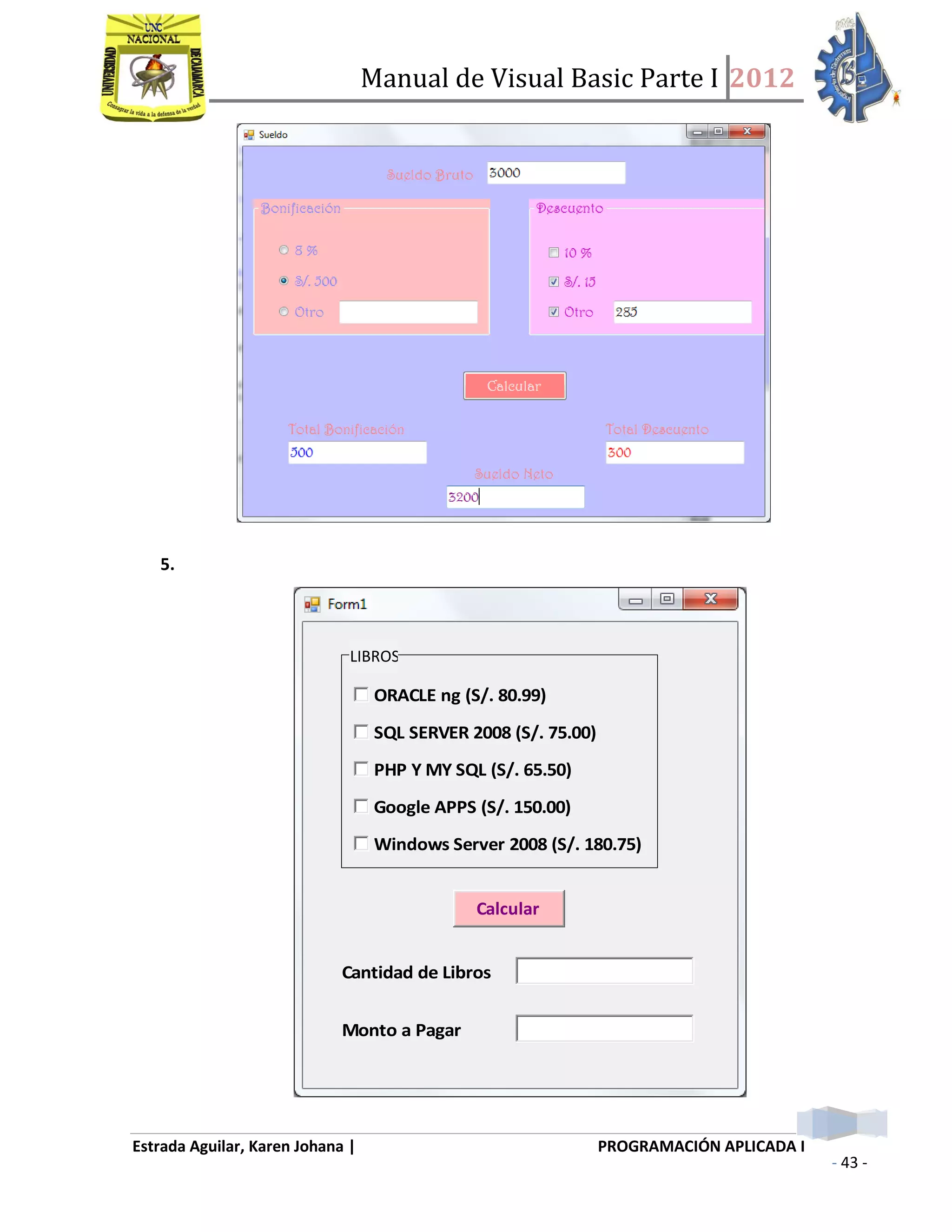 Manual de Visual Basic Parte I 2012
Estrada Aguilar, Karen Johana | PROGRAMACIÓN APLICADA I
- 43 -
5.
ORACLE ng (S/. 80.99)
SQL SERVER 2008 (S/. 75.00)
PHP Y MY SQL (S/. 65.50)
Google APPS (S/. 150.00)
Windows Server 2008 (S/. 180.75)
Calcular
Cantidad de Libros
Monto a Pagar
LIBROS
 
