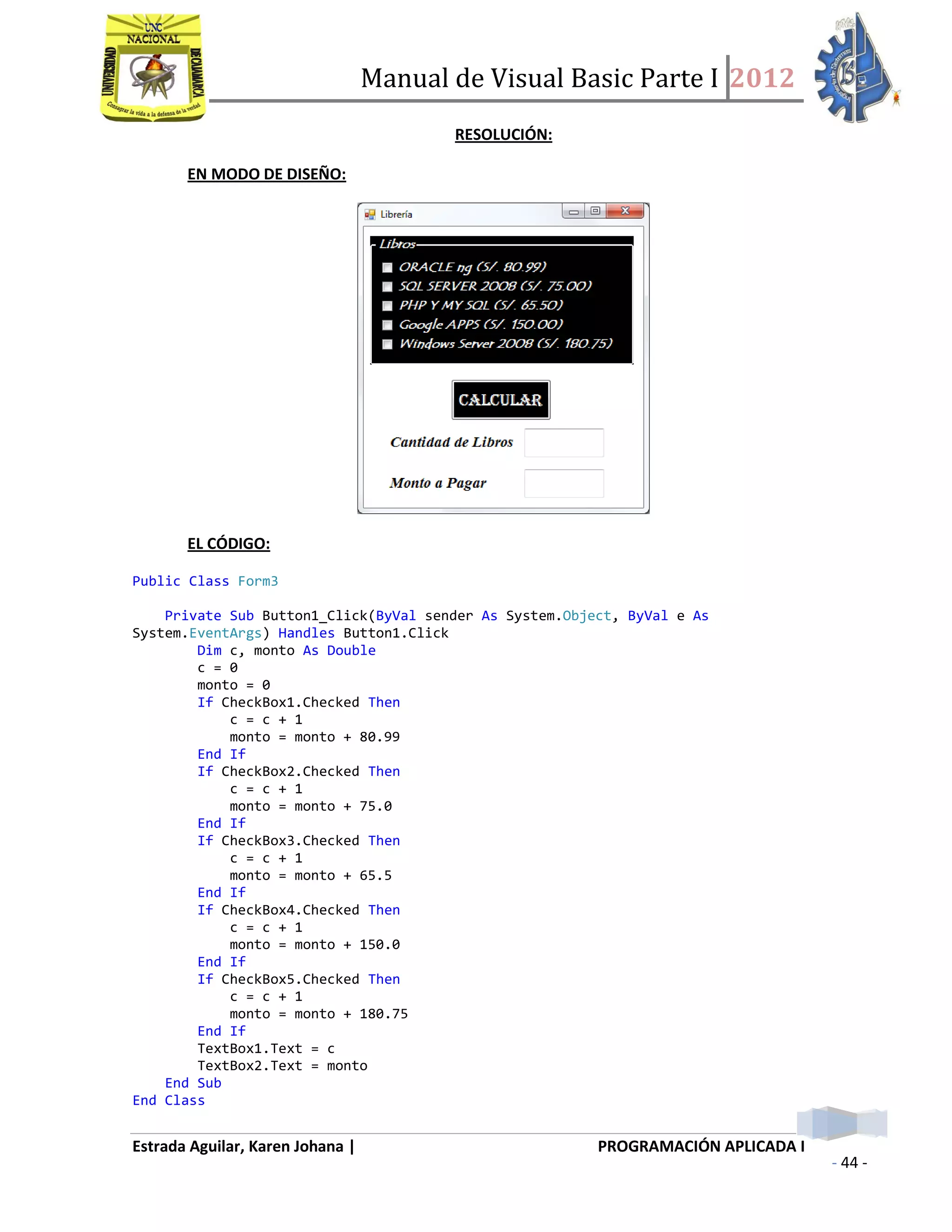 Manual de Visual Basic Parte I 2012
Estrada Aguilar, Karen Johana | PROGRAMACIÓN APLICADA I
- 44 -
RESOLUCIÓN:
EN MODO DE DISEÑO:
EL CÓDIGO:
Public Class Form3
Private Sub Button1_Click(ByVal sender As System.Object, ByVal e As
System.EventArgs) Handles Button1.Click
Dim c, monto As Double
c = 0
monto = 0
If CheckBox1.Checked Then
c = c + 1
monto = monto + 80.99
End If
If CheckBox2.Checked Then
c = c + 1
monto = monto + 75.0
End If
If CheckBox3.Checked Then
c = c + 1
monto = monto + 65.5
End If
If CheckBox4.Checked Then
c = c + 1
monto = monto + 150.0
End If
If CheckBox5.Checked Then
c = c + 1
monto = monto + 180.75
End If
TextBox1.Text = c
TextBox2.Text = monto
End Sub
End Class
 