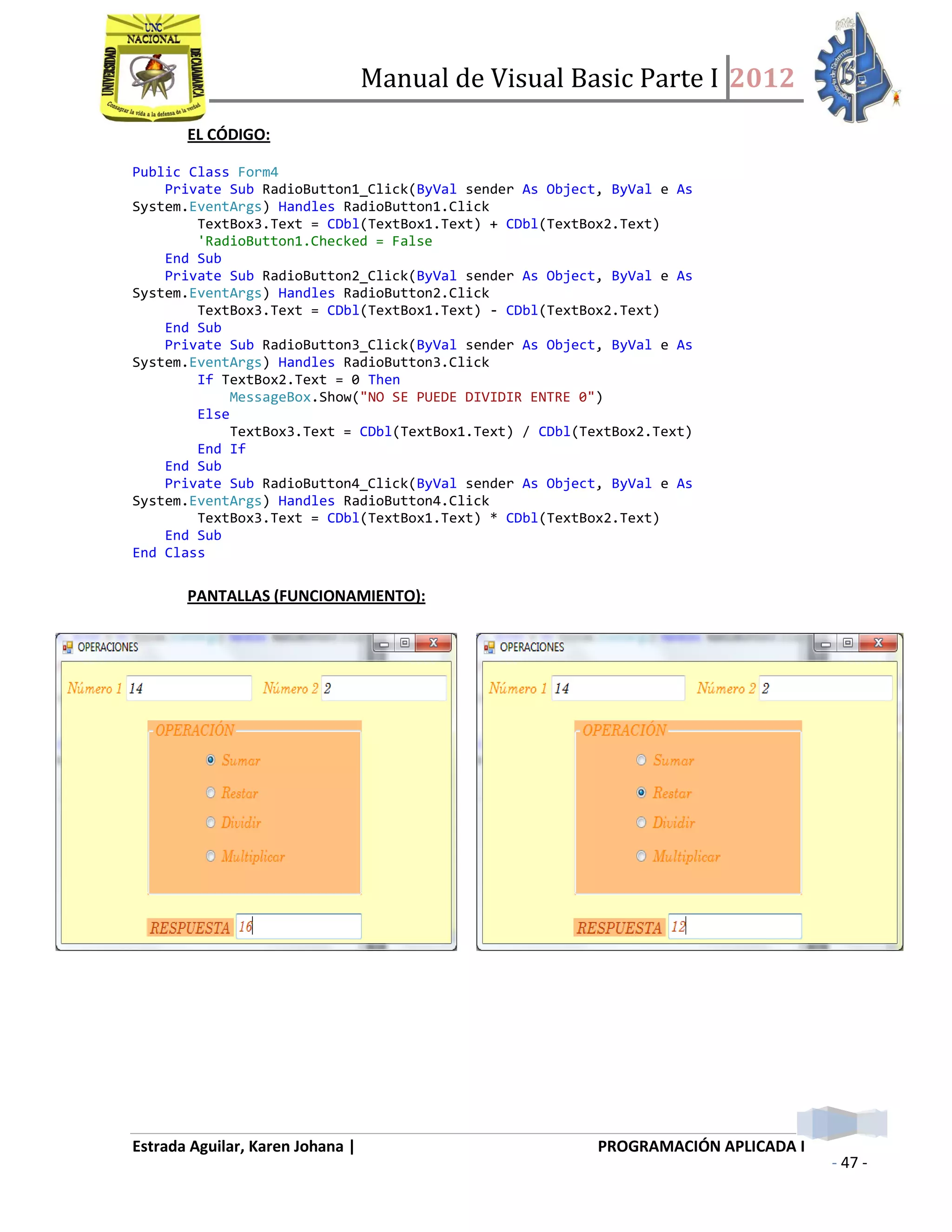 Manual de Visual Basic Parte I 2012
Estrada Aguilar, Karen Johana | PROGRAMACIÓN APLICADA I
- 47 -
EL CÓDIGO:
Public Class Form4
Private Sub RadioButton1_Click(ByVal sender As Object, ByVal e As
System.EventArgs) Handles RadioButton1.Click
TextBox3.Text = CDbl(TextBox1.Text) + CDbl(TextBox2.Text)
'RadioButton1.Checked = False
End Sub
Private Sub RadioButton2_Click(ByVal sender As Object, ByVal e As
System.EventArgs) Handles RadioButton2.Click
TextBox3.Text = CDbl(TextBox1.Text) - CDbl(TextBox2.Text)
End Sub
Private Sub RadioButton3_Click(ByVal sender As Object, ByVal e As
System.EventArgs) Handles RadioButton3.Click
If TextBox2.Text = 0 Then
MessageBox.Show("NO SE PUEDE DIVIDIR ENTRE 0")
Else
TextBox3.Text = CDbl(TextBox1.Text) / CDbl(TextBox2.Text)
End If
End Sub
Private Sub RadioButton4_Click(ByVal sender As Object, ByVal e As
System.EventArgs) Handles RadioButton4.Click
TextBox3.Text = CDbl(TextBox1.Text) * CDbl(TextBox2.Text)
End Sub
End Class
PANTALLAS (FUNCIONAMIENTO):
 