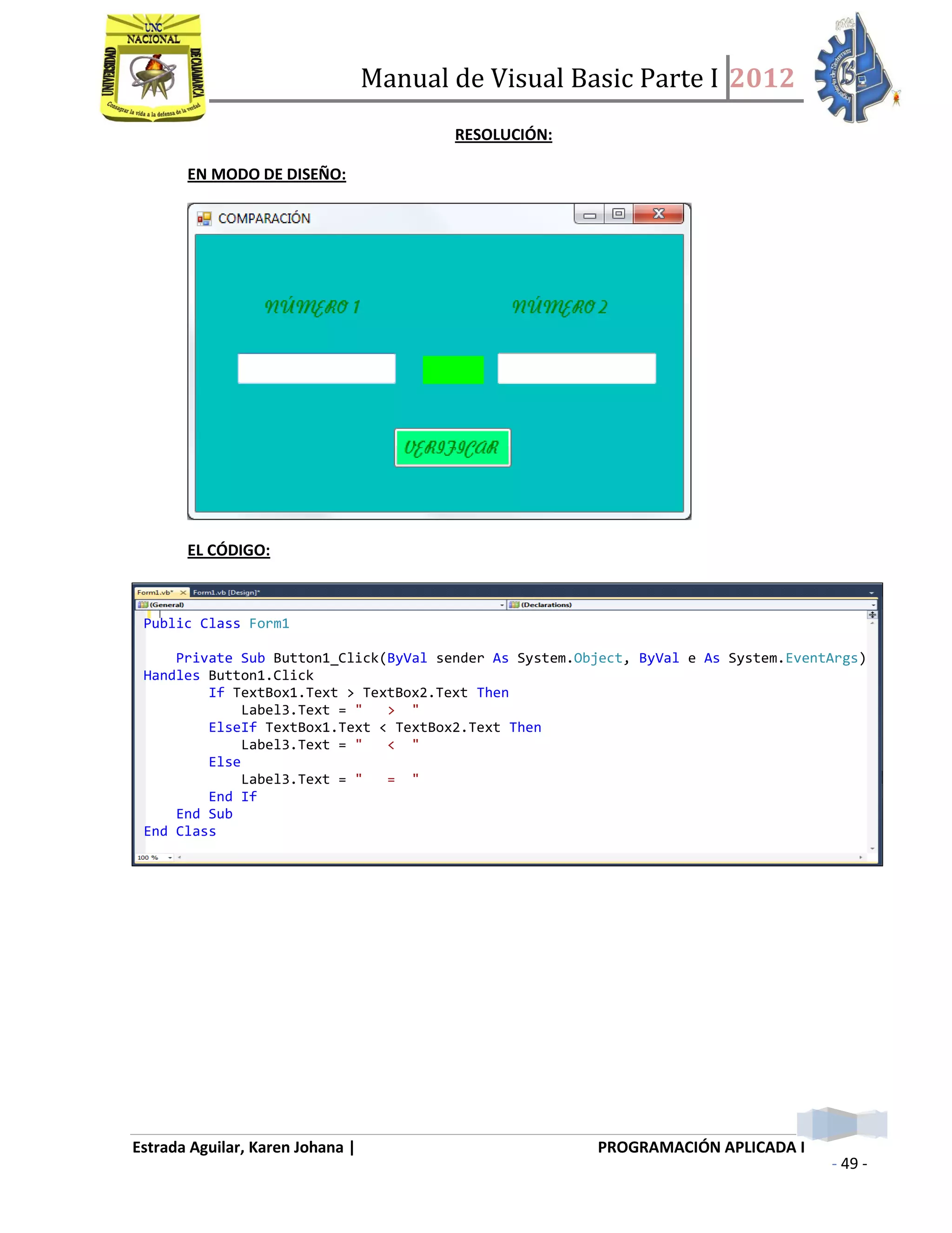 Manual de Visual Basic Parte I 2012
Estrada Aguilar, Karen Johana | PROGRAMACIÓN APLICADA I
- 49 -
RESOLUCIÓN:
EN MODO DE DISEÑO:
EL CÓDIGO:
PANTALLAS (FUNCIONAMIENTO):
Public Class Form1
Private Sub Button1_Click(ByVal sender As System.Object, ByVal e As System.EventArgs)
Handles Button1.Click
If TextBox1.Text > TextBox2.Text Then
Label3.Text = " > "
ElseIf TextBox1.Text < TextBox2.Text Then
Label3.Text = " < "
Else
Label3.Text = " = "
End If
End Sub
End Class
 