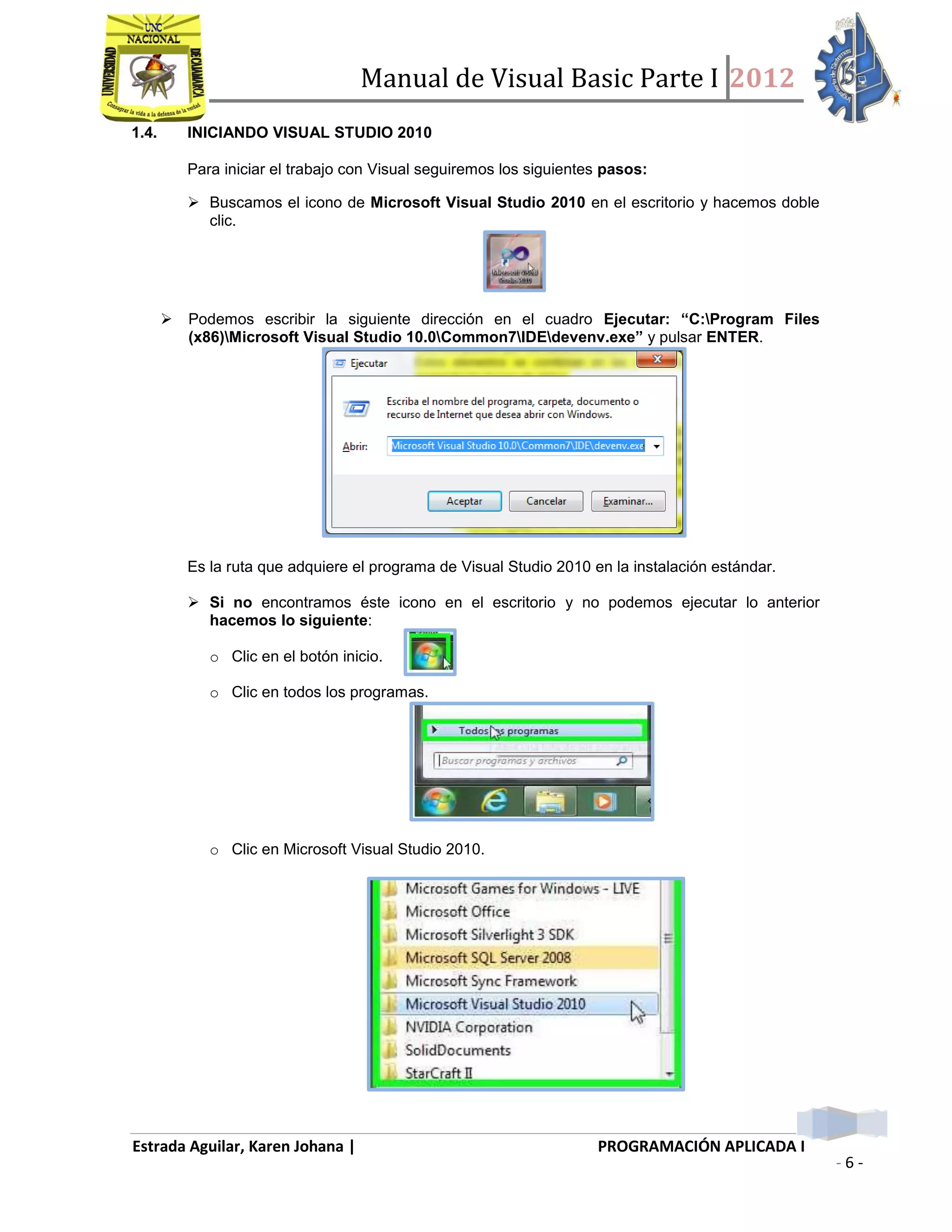 Manual de Visual Basic Parte I 2012
Estrada Aguilar, Karen Johana | PROGRAMACIÓN APLICADA I
- 6 -
1.4. INICIANDO VISUAL STUDIO 2010
Para iniciar el trabajo con Visual seguiremos los siguientes pasos:
 Buscamos el icono de Microsoft Visual Studio 2010 en el escritorio y hacemos doble
clic.
 Podemos escribir la siguiente dirección en el cuadro Ejecutar: “C:Program Files
(x86)Microsoft Visual Studio 10.0Common7IDEdevenv.exe” y pulsar ENTER.
Es la ruta que adquiere el programa de Visual Studio 2010 en la instalación estándar.
 Si no encontramos éste icono en el escritorio y no podemos ejecutar lo anterior
hacemos lo siguiente:
o Clic en el botón inicio.
o Clic en todos los programas.
o Clic en Microsoft Visual Studio 2010.
 