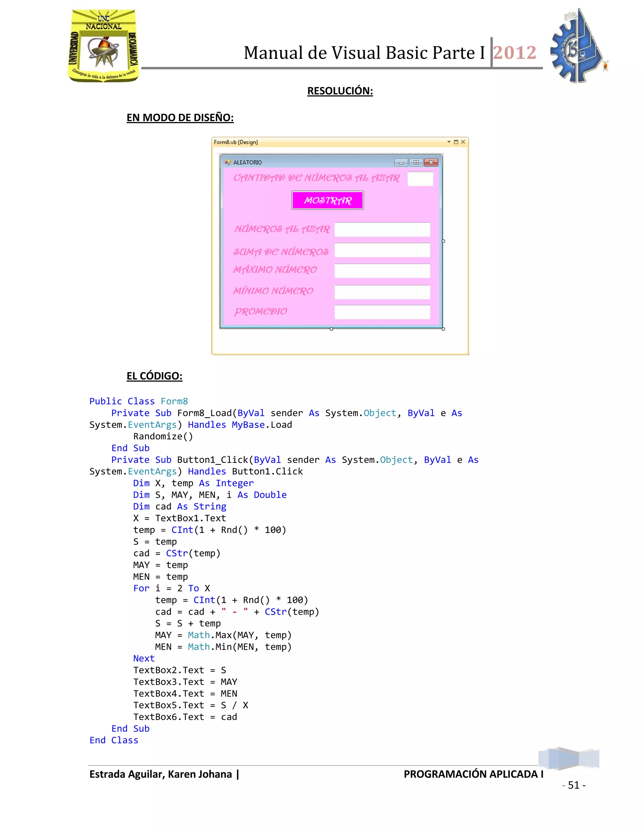 Manual de Visual Basic Parte I 2012
Estrada Aguilar, Karen Johana | PROGRAMACIÓN APLICADA I
- 51 -
RESOLUCIÓN:
EN MODO DE DISEÑO:
EL CÓDIGO:
Public Class Form8
Private Sub Form8_Load(ByVal sender As System.Object, ByVal e As
System.EventArgs) Handles MyBase.Load
Randomize()
End Sub
Private Sub Button1_Click(ByVal sender As System.Object, ByVal e As
System.EventArgs) Handles Button1.Click
Dim X, temp As Integer
Dim S, MAY, MEN, i As Double
Dim cad As String
X = TextBox1.Text
temp = CInt(1 + Rnd() * 100)
S = temp
cad = CStr(temp)
MAY = temp
MEN = temp
For i = 2 To X
temp = CInt(1 + Rnd() * 100)
cad = cad + " - " + CStr(temp)
S = S + temp
MAY = Math.Max(MAY, temp)
MEN = Math.Min(MEN, temp)
Next
TextBox2.Text = S
TextBox3.Text = MAY
TextBox4.Text = MEN
TextBox5.Text = S / X
TextBox6.Text = cad
End Sub
End Class
 