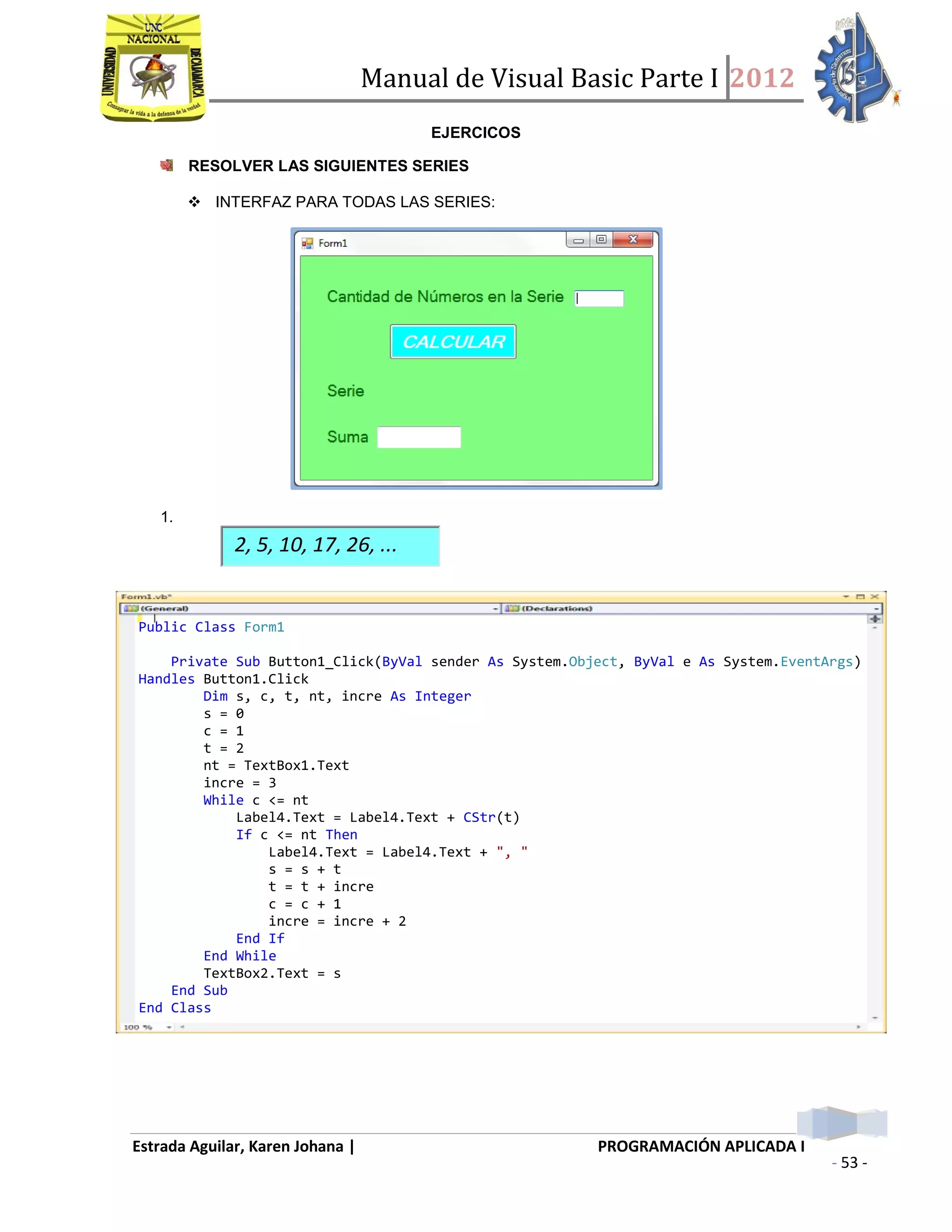 Manual de Visual Basic Parte I 2012
Estrada Aguilar, Karen Johana | PROGRAMACIÓN APLICADA I
- 53 -
EJERCICOS
RESOLVER LAS SIGUIENTES SERIES
 INTERFAZ PARA TODAS LAS SERIES:
1.
2, 5, 10, 17, 26, ...
Public Class Form1
Private Sub Button1_Click(ByVal sender As System.Object, ByVal e As System.EventArgs)
Handles Button1.Click
Dim s, c, t, nt, incre As Integer
s = 0
c = 1
t = 2
nt = TextBox1.Text
incre = 3
While c <= nt
Label4.Text = Label4.Text + CStr(t)
If c <= nt Then
Label4.Text = Label4.Text + ", "
s = s + t
t = t + incre
c = c + 1
incre = incre + 2
End If
End While
TextBox2.Text = s
End Sub
End Class
 