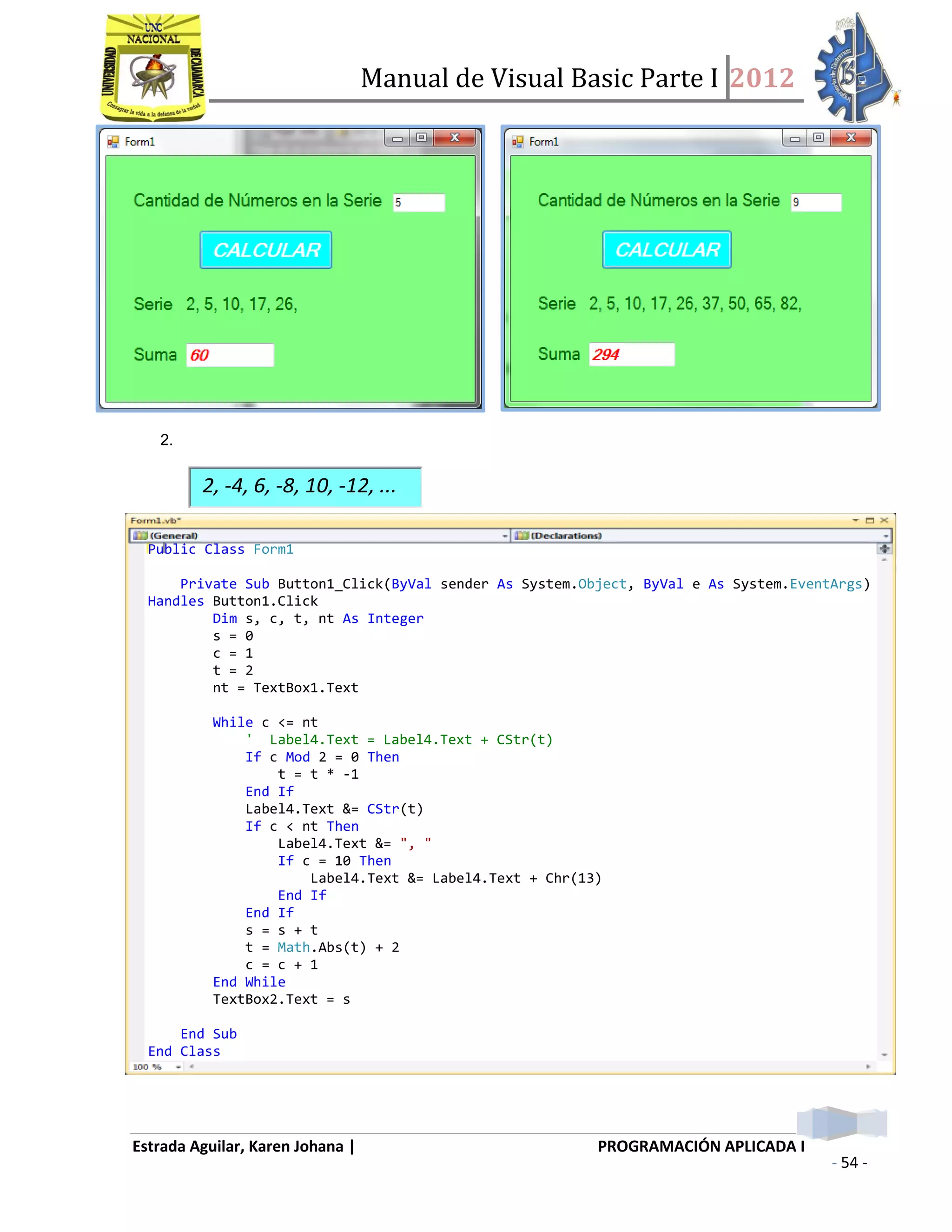 Manual de Visual Basic Parte I 2012
Estrada Aguilar, Karen Johana | PROGRAMACIÓN APLICADA I
- 54 -
2.
2, -4, 6, -8, 10, -12, ...
Public Class Form1
Private Sub Button1_Click(ByVal sender As System.Object, ByVal e As System.EventArgs)
Handles Button1.Click
Dim s, c, t, nt As Integer
s = 0
c = 1
t = 2
nt = TextBox1.Text
While c <= nt
' Label4.Text = Label4.Text + CStr(t)
If c Mod 2 = 0 Then
t = t * -1
End If
Label4.Text &= CStr(t)
If c < nt Then
Label4.Text &= ", "
If c = 10 Then
Label4.Text &= Label4.Text + Chr(13)
End If
End If
s = s + t
t = Math.Abs(t) + 2
c = c + 1
End While
TextBox2.Text = s
End Sub
End Class
 