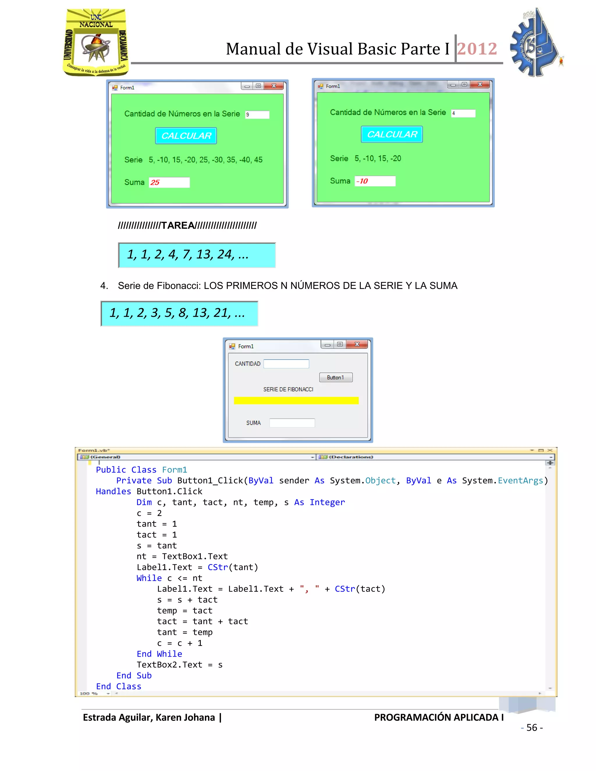 Manual de Visual Basic Parte I 2012
Estrada Aguilar, Karen Johana | PROGRAMACIÓN APLICADA I
- 56 -
////////////////TAREA///////////////////////
1, 1, 2, 4, 7, 13, 24, ...
4. Serie de Fibonacci: LOS PRIMEROS N NÚMEROS DE LA SERIE Y LA SUMA
1, 1, 2, 3, 5, 8, 13, 21, ...
Public Class Form1
Private Sub Button1_Click(ByVal sender As System.Object, ByVal e As System.EventArgs)
Handles Button1.Click
Dim c, tant, tact, nt, temp, s As Integer
c = 2
tant = 1
tact = 1
s = tant
nt = TextBox1.Text
Label1.Text = CStr(tant)
While c <= nt
Label1.Text = Label1.Text + ", " + CStr(tact)
s = s + tact
temp = tact
tact = tant + tact
tant = temp
c = c + 1
End While
TextBox2.Text = s
End Sub
End Class
 