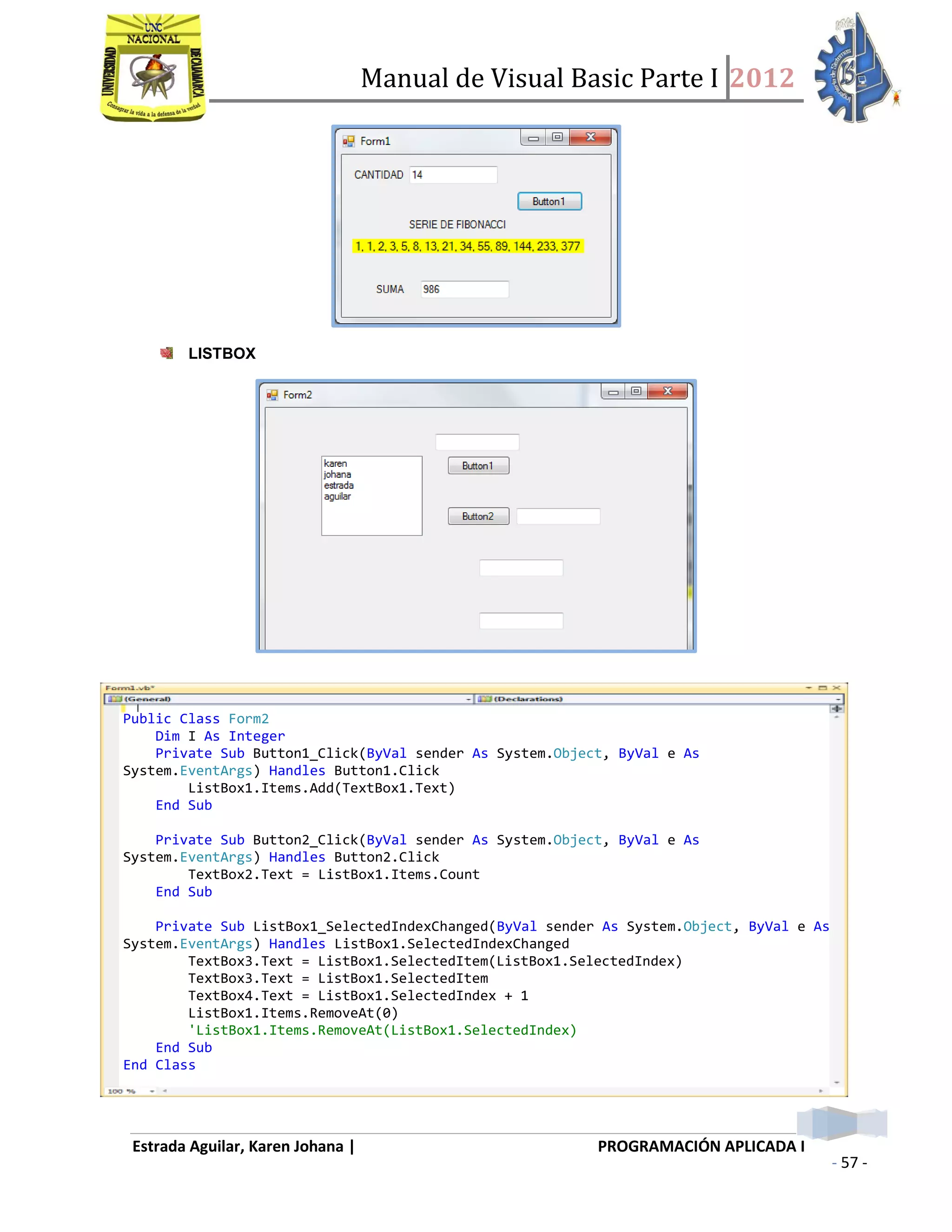 Manual de Visual Basic Parte I 2012
Estrada Aguilar, Karen Johana | PROGRAMACIÓN APLICADA I
- 57 -
LISTBOX
Public Class Form2
Dim I As Integer
Private Sub Button1_Click(ByVal sender As System.Object, ByVal e As
System.EventArgs) Handles Button1.Click
ListBox1.Items.Add(TextBox1.Text)
End Sub
Private Sub Button2_Click(ByVal sender As System.Object, ByVal e As
System.EventArgs) Handles Button2.Click
TextBox2.Text = ListBox1.Items.Count
End Sub
Private Sub ListBox1_SelectedIndexChanged(ByVal sender As System.Object, ByVal e As
System.EventArgs) Handles ListBox1.SelectedIndexChanged
TextBox3.Text = ListBox1.SelectedItem(ListBox1.SelectedIndex)
TextBox3.Text = ListBox1.SelectedItem
TextBox4.Text = ListBox1.SelectedIndex + 1
ListBox1.Items.RemoveAt(0)
'ListBox1.Items.RemoveAt(ListBox1.SelectedIndex)
End Sub
End Class
 