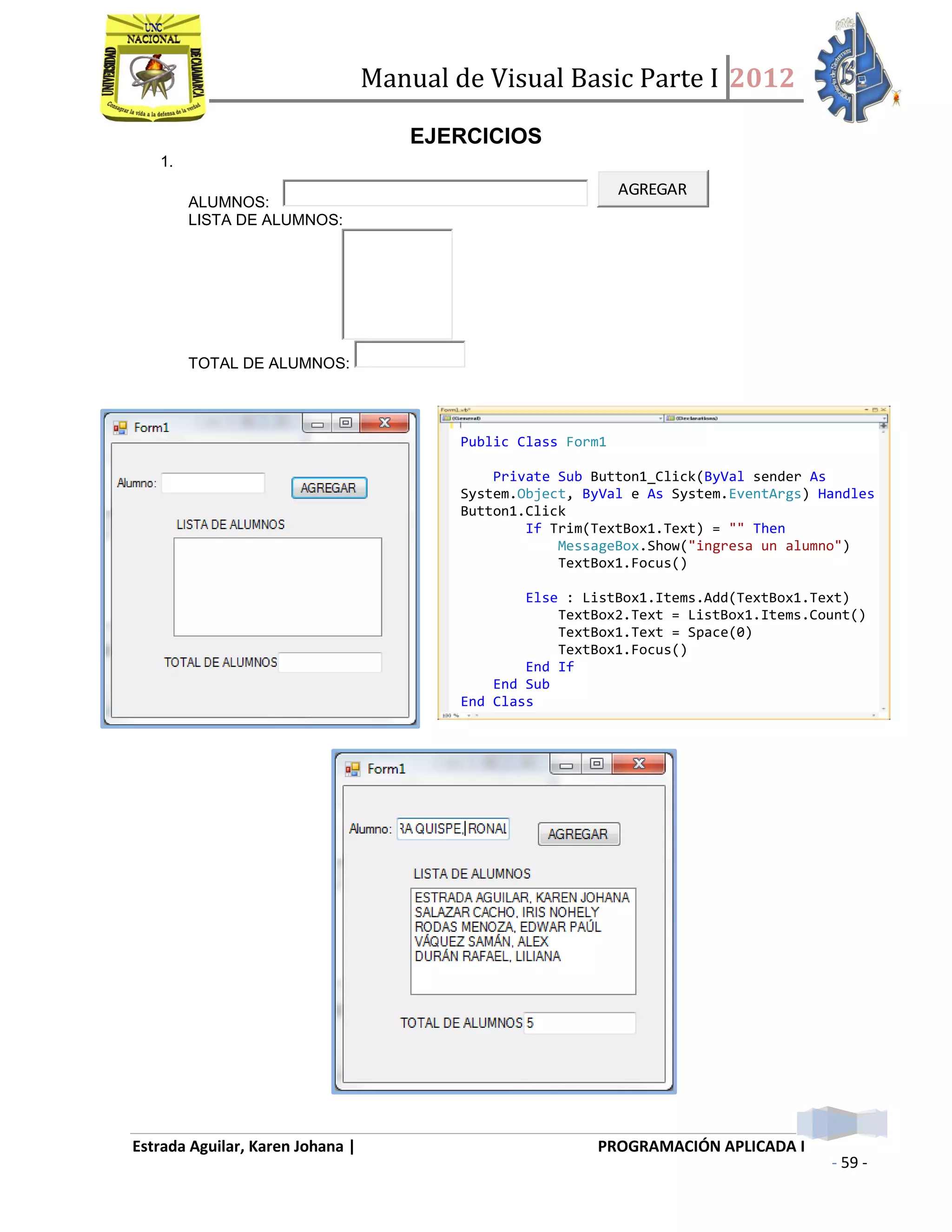 Manual de Visual Basic Parte I 2012
Estrada Aguilar, Karen Johana | PROGRAMACIÓN APLICADA I
- 59 -
EJERCICIOS
1.
ALUMNOS:
AGREGAR
LISTA DE ALUMNOS:
TOTAL DE ALUMNOS:
Public Class Form1
Private Sub Button1_Click(ByVal sender As
System.Object, ByVal e As System.EventArgs) Handles
Button1.Click
If Trim(TextBox1.Text) = "" Then
MessageBox.Show("ingresa un alumno")
TextBox1.Focus()
Else : ListBox1.Items.Add(TextBox1.Text)
TextBox2.Text = ListBox1.Items.Count()
TextBox1.Text = Space(0)
TextBox1.Focus()
End If
End Sub
End Class
 