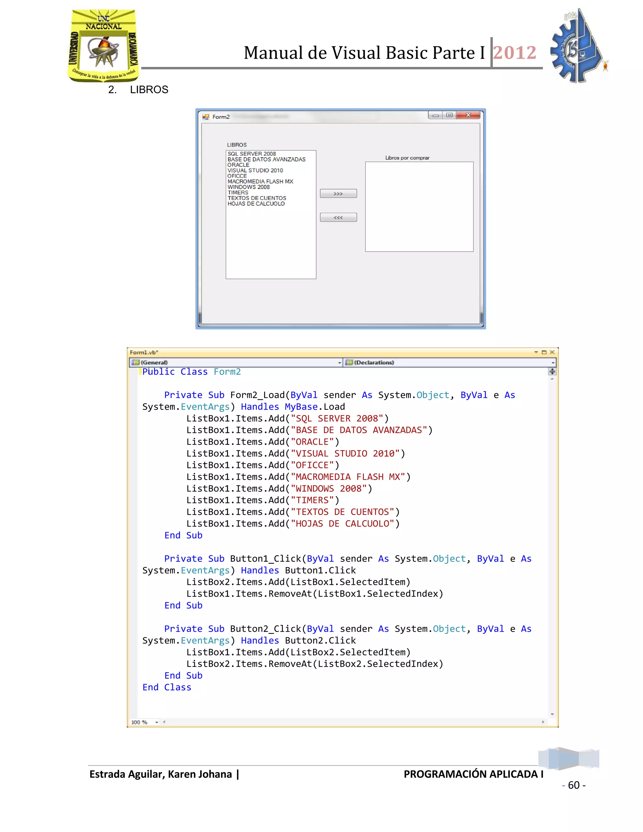 Manual de Visual Basic Parte I 2012
Estrada Aguilar, Karen Johana | PROGRAMACIÓN APLICADA I
- 60 -
2. LIBROS
 HAREMOS CLICK EN EL PRIMER BOTÓN ELIGIENDO EL LIBRO QUE DESEAMOS
COMPRAR; ASÍ PASARÁ A LA LISTA DE LIBROS POR COMPRAR
Public Class Form2
Private Sub Form2_Load(ByVal sender As System.Object, ByVal e As
System.EventArgs) Handles MyBase.Load
ListBox1.Items.Add("SQL SERVER 2008")
ListBox1.Items.Add("BASE DE DATOS AVANZADAS")
ListBox1.Items.Add("ORACLE")
ListBox1.Items.Add("VISUAL STUDIO 2010")
ListBox1.Items.Add("OFICCE")
ListBox1.Items.Add("MACROMEDIA FLASH MX")
ListBox1.Items.Add("WINDOWS 2008")
ListBox1.Items.Add("TIMERS")
ListBox1.Items.Add("TEXTOS DE CUENTOS")
ListBox1.Items.Add("HOJAS DE CALCUOLO")
End Sub
Private Sub Button1_Click(ByVal sender As System.Object, ByVal e As
System.EventArgs) Handles Button1.Click
ListBox2.Items.Add(ListBox1.SelectedItem)
ListBox1.Items.RemoveAt(ListBox1.SelectedIndex)
End Sub
Private Sub Button2_Click(ByVal sender As System.Object, ByVal e As
System.EventArgs) Handles Button2.Click
ListBox1.Items.Add(ListBox2.SelectedItem)
ListBox2.Items.RemoveAt(ListBox2.SelectedIndex)
End Sub
End Class
 