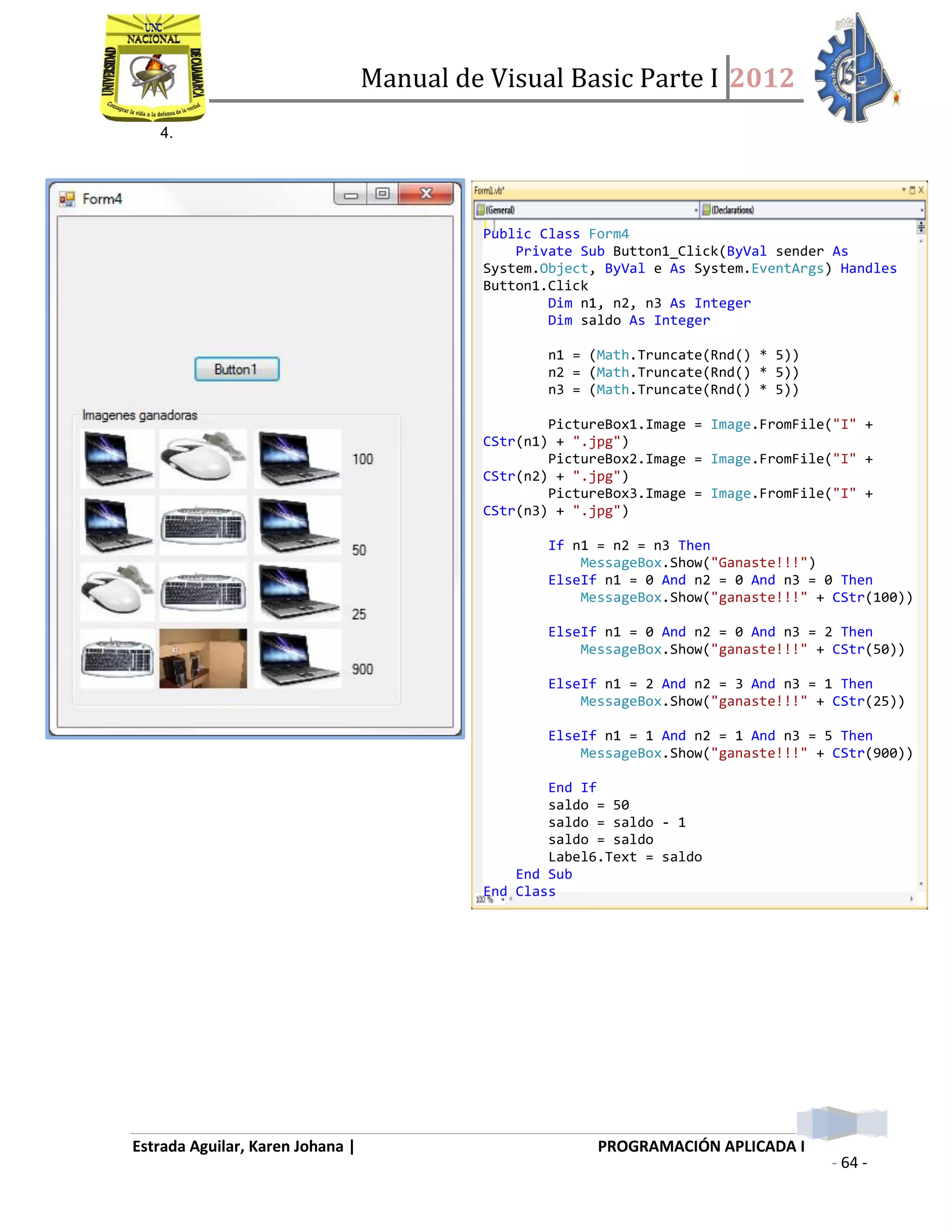 Manual de Visual Basic Parte I 2012
Estrada Aguilar, Karen Johana | PROGRAMACIÓN APLICADA I
- 64 -
4.
Public Class Form4
Private Sub Button1_Click(ByVal sender As
System.Object, ByVal e As System.EventArgs) Handles
Button1.Click
Dim n1, n2, n3 As Integer
Dim saldo As Integer
n1 = (Math.Truncate(Rnd() * 5))
n2 = (Math.Truncate(Rnd() * 5))
n3 = (Math.Truncate(Rnd() * 5))
PictureBox1.Image = Image.FromFile("I" +
CStr(n1) + ".jpg")
PictureBox2.Image = Image.FromFile("I" +
CStr(n2) + ".jpg")
PictureBox3.Image = Image.FromFile("I" +
CStr(n3) + ".jpg")
If n1 = n2 = n3 Then
MessageBox.Show("Ganaste!!!")
ElseIf n1 = 0 And n2 = 0 And n3 = 0 Then
MessageBox.Show("ganaste!!!" + CStr(100))
ElseIf n1 = 0 And n2 = 0 And n3 = 2 Then
MessageBox.Show("ganaste!!!" + CStr(50))
ElseIf n1 = 2 And n2 = 3 And n3 = 1 Then
MessageBox.Show("ganaste!!!" + CStr(25))
ElseIf n1 = 1 And n2 = 1 And n3 = 5 Then
MessageBox.Show("ganaste!!!" + CStr(900))
End If
saldo = 50
saldo = saldo - 1
saldo = saldo
Label6.Text = saldo
End Sub
End Class
 