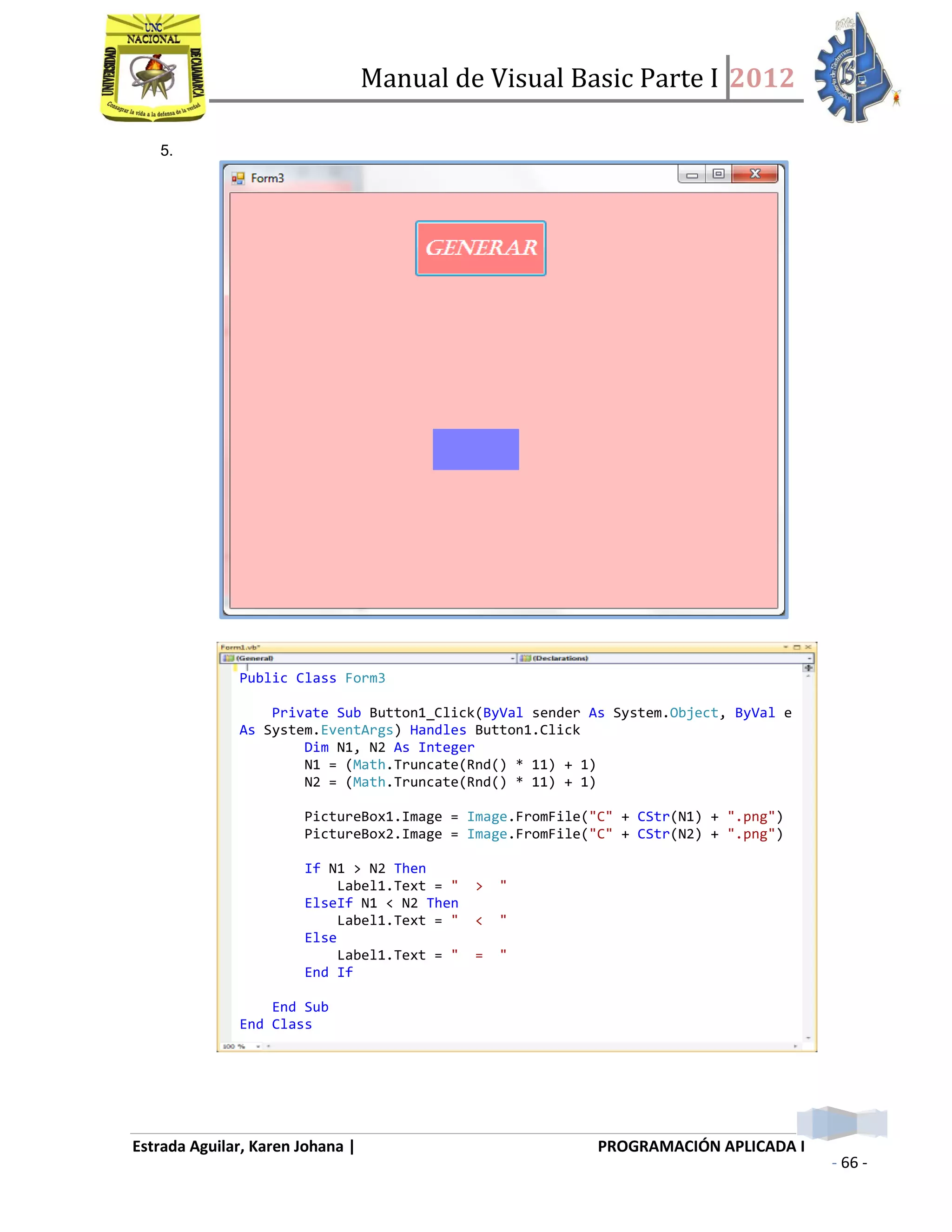 Manual de Visual Basic Parte I 2012
Estrada Aguilar, Karen Johana | PROGRAMACIÓN APLICADA I
- 66 -
5.
Public Class Form3
Private Sub Button1_Click(ByVal sender As System.Object, ByVal e
As System.EventArgs) Handles Button1.Click
Dim N1, N2 As Integer
N1 = (Math.Truncate(Rnd() * 11) + 1)
N2 = (Math.Truncate(Rnd() * 11) + 1)
PictureBox1.Image = Image.FromFile("C" + CStr(N1) + ".png")
PictureBox2.Image = Image.FromFile("C" + CStr(N2) + ".png")
If N1 > N2 Then
Label1.Text = " > "
ElseIf N1 < N2 Then
Label1.Text = " < "
Else
Label1.Text = " = "
End If
End Sub
End Class
 