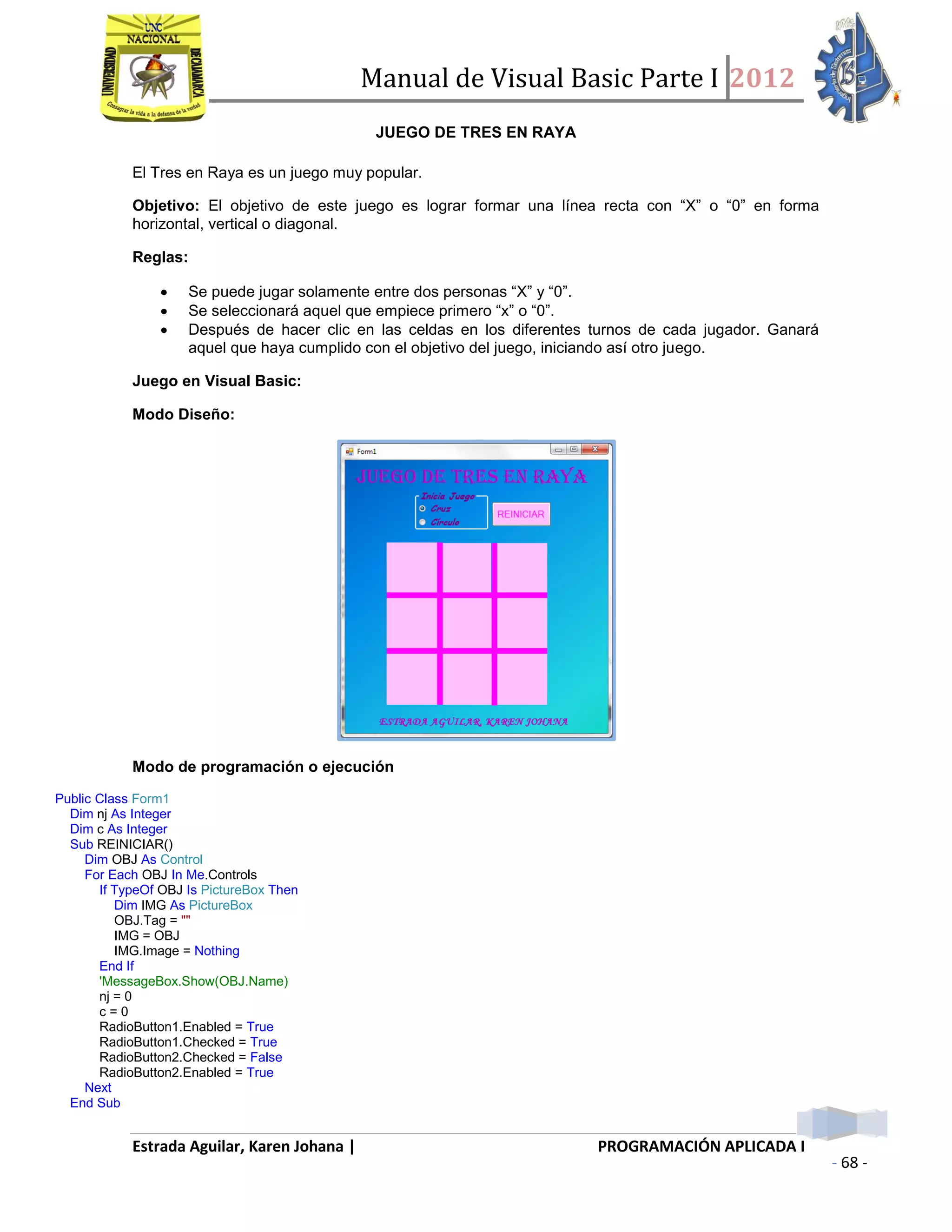 Manual de Visual Basic Parte I 2012
Estrada Aguilar, Karen Johana | PROGRAMACIÓN APLICADA I
- 68 -
JUEGO DE TRES EN RAYA
El Tres en Raya es un juego muy popular.
Objetivo: El objetivo de este juego es lograr formar una línea recta con “X” o “0” en forma
horizontal, vertical o diagonal.
Reglas:
 Se puede jugar solamente entre dos personas “X” y “0”.
 Se seleccionará aquel que empiece primero “x” o “0”.
 Después de hacer clic en las celdas en los diferentes turnos de cada jugador. Ganará
aquel que haya cumplido con el objetivo del juego, iniciando así otro juego.
Juego en Visual Basic:
Modo Diseño:
Modo de programación o ejecución
Public Class Form1
Dim nj As Integer
Dim c As Integer
Sub REINICIAR()
Dim OBJ As Control
For Each OBJ In Me.Controls
If TypeOf OBJ Is PictureBox Then
Dim IMG As PictureBox
OBJ.Tag = ""
IMG = OBJ
IMG.Image = Nothing
End If
'MessageBox.Show(OBJ.Name)
nj = 0
c = 0
RadioButton1.Enabled = True
RadioButton1.Checked = True
RadioButton2.Checked = False
RadioButton2.Enabled = True
Next
End Sub
 