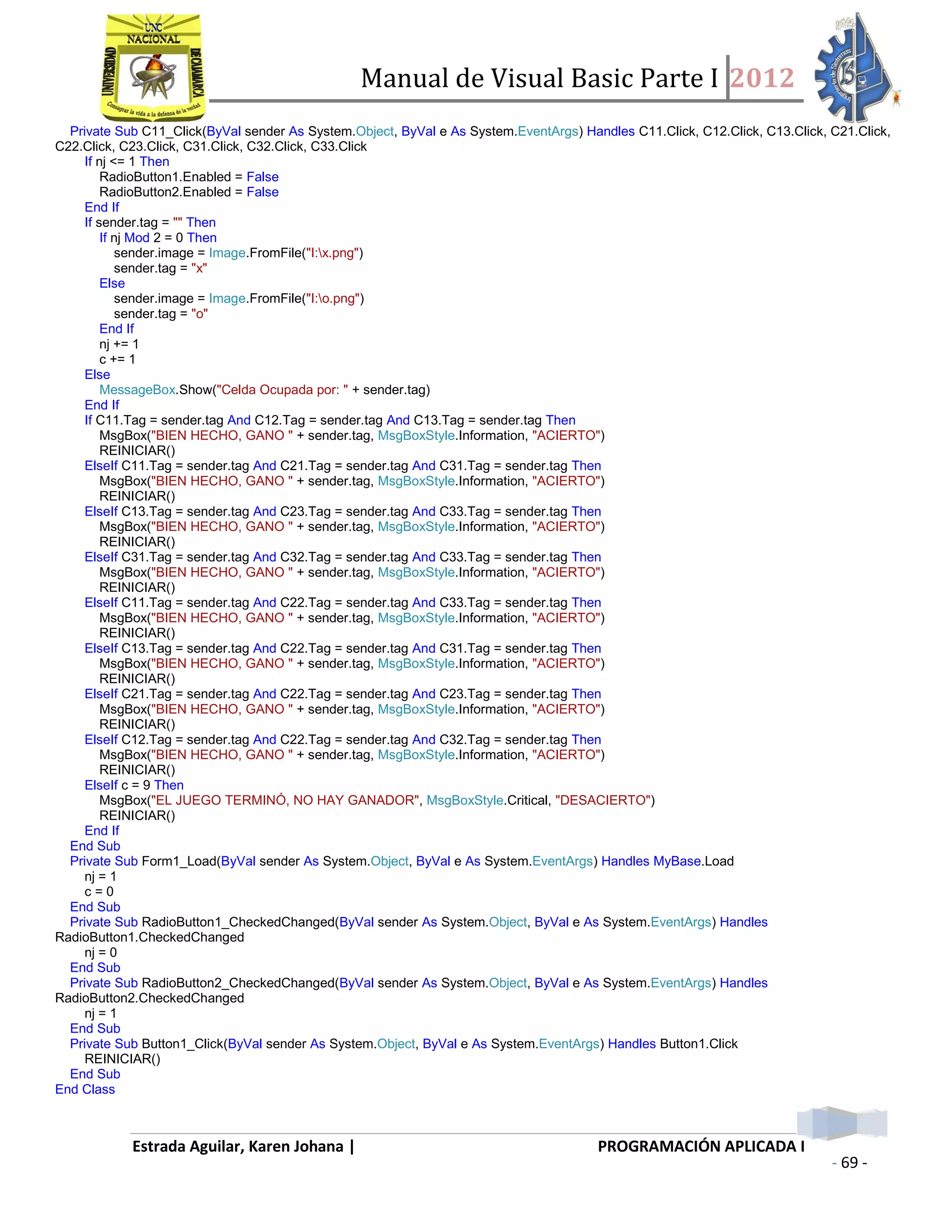 Manual de Visual Basic Parte I 2012
Estrada Aguilar, Karen Johana | PROGRAMACIÓN APLICADA I
- 69 -
Private Sub C11_Click(ByVal sender As System.Object, ByVal e As System.EventArgs) Handles C11.Click, C12.Click, C13.Click, C21.Click,
C22.Click, C23.Click, C31.Click, C32.Click, C33.Click
If nj <= 1 Then
RadioButton1.Enabled = False
RadioButton2.Enabled = False
End If
If sender.tag = "" Then
If nj Mod 2 = 0 Then
sender.image = Image.FromFile("I:x.png")
sender.tag = "x"
Else
sender.image = Image.FromFile("I:o.png")
sender.tag = "o"
End If
nj += 1
c += 1
Else
MessageBox.Show("Celda Ocupada por: " + sender.tag)
End If
If C11.Tag = sender.tag And C12.Tag = sender.tag And C13.Tag = sender.tag Then
MsgBox("BIEN HECHO, GANO " + sender.tag, MsgBoxStyle.Information, "ACIERTO")
REINICIAR()
ElseIf C11.Tag = sender.tag And C21.Tag = sender.tag And C31.Tag = sender.tag Then
MsgBox("BIEN HECHO, GANO " + sender.tag, MsgBoxStyle.Information, "ACIERTO")
REINICIAR()
ElseIf C13.Tag = sender.tag And C23.Tag = sender.tag And C33.Tag = sender.tag Then
MsgBox("BIEN HECHO, GANO " + sender.tag, MsgBoxStyle.Information, "ACIERTO")
REINICIAR()
ElseIf C31.Tag = sender.tag And C32.Tag = sender.tag And C33.Tag = sender.tag Then
MsgBox("BIEN HECHO, GANO " + sender.tag, MsgBoxStyle.Information, "ACIERTO")
REINICIAR()
ElseIf C11.Tag = sender.tag And C22.Tag = sender.tag And C33.Tag = sender.tag Then
MsgBox("BIEN HECHO, GANO " + sender.tag, MsgBoxStyle.Information, "ACIERTO")
REINICIAR()
ElseIf C13.Tag = sender.tag And C22.Tag = sender.tag And C31.Tag = sender.tag Then
MsgBox("BIEN HECHO, GANO " + sender.tag, MsgBoxStyle.Information, "ACIERTO")
REINICIAR()
ElseIf C21.Tag = sender.tag And C22.Tag = sender.tag And C23.Tag = sender.tag Then
MsgBox("BIEN HECHO, GANO " + sender.tag, MsgBoxStyle.Information, "ACIERTO")
REINICIAR()
ElseIf C12.Tag = sender.tag And C22.Tag = sender.tag And C32.Tag = sender.tag Then
MsgBox("BIEN HECHO, GANO " + sender.tag, MsgBoxStyle.Information, "ACIERTO")
REINICIAR()
ElseIf c = 9 Then
MsgBox("EL JUEGO TERMINÓ, NO HAY GANADOR", MsgBoxStyle.Critical, "DESACIERTO")
REINICIAR()
End If
End Sub
Private Sub Form1_Load(ByVal sender As System.Object, ByVal e As System.EventArgs) Handles MyBase.Load
nj = 1
c = 0
End Sub
Private Sub RadioButton1_CheckedChanged(ByVal sender As System.Object, ByVal e As System.EventArgs) Handles
RadioButton1.CheckedChanged
nj = 0
End Sub
Private Sub RadioButton2_CheckedChanged(ByVal sender As System.Object, ByVal e As System.EventArgs) Handles
RadioButton2.CheckedChanged
nj = 1
End Sub
Private Sub Button1_Click(ByVal sender As System.Object, ByVal e As System.EventArgs) Handles Button1.Click
REINICIAR()
End Sub
End Class
 
